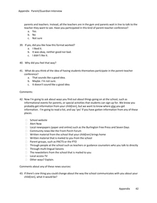 Appendix Parent/Guardian Interview

parents and teachers. Instead, all the teachers are in the gym and parents wait in line to talk to the
teacher they want to see. Have you participated in this kind of parent-teacher conference?
a. Yes
b. No
c. Not sure
39. If yes, did you like how this format worked?
a. I liked it.
b. It was okay, neither good nor bad.
c. I didn’t like it.
40. Why did you feel that way?
41. What do you think of the idea of having students themselves participate in the parent-teacher
conference?
a. That sounds like a good idea.
b. Maybe. I’m not sure.
c. It doesn’t sound like a good idea.
Comments:
42. Now I’m going to ask about ways you find out about things going on at the school, such as
informational events for parents, or special activities that students can sign up for. We know you
probably get information from your child[ren], but we want to know where else you get
information. I’m going to read a list, and say ‘yes’ if you have gotten information from any of these
places.
School website
Alert Now
Local newspapers (paper and online) such as the Burlington Free Press and Seven Days
Community news like the Front Porch Forum
Written material from the school that your child[ren] brings home
Written material that is mailed to you from the school
Parent groups, such as PACTS or the PTO
Through people at the school such as teachers or guidance counselors who you talk to directly
Through multi-lingual liaisons
The newsletters from the school that is mailed to you
Local access TV
Other ways? Explain.
Comments about any of these news sources:
43. If there’s one thing you could change about the way the school communicates with you about your
child[ren], what it would be?

Appendix

42

 