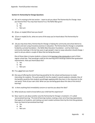 Appendix Parent/Guardian Interview

Section III. Partnership for Change Questions
44. OK, we’re moving to the last section. I want to ask you about The Partnership for Change. Have
you heard of this? You may have heard of it as ‘the Nellie Mae grant.’
a. Yes
b. No
c. Not sure
45. [If yes, or maybe] What have you heard?
46. [If yes or maybe] So far, what are some of the ways you’ve heard about The Partnership for
Change?
47. [As you may know then,] Partnership for Change is helping the community and school district to
explore and start using innovative practices in education. The Partnership for Change is completely
funded by a private foundation—the Nellie Mae Education Foundation—and has held many
community meetings in the last two years to get people’s input on ways education should change. I
want to ask you about a couple of ideas that are being discussed.
One of those ideas is to give students a chance to do learning in the community as part of their
regular school day. They would get credit for this learning and it would go toward their graduation
requirements. Have you heard about this?
a. Yes
b. No
c. Not sure
48. If so, what have you heard?
49. One way of offering this kind of learning would be for the school and businesses to create
internships for students. This work would fit into the student’s overall academic schedule. One of
the benefits would be that students would begin applying skills they learn in the classroom to the
real world. Think of your own child. What can you see being good about this idea of this kind of
learning?
50. Is there anything that immediately concerns or worries you about the idea?
51. What would you need to know before your child had this experience?
52. Now I want to ask about another area the Partnership for Change is involved in. It’s called
‘personalized learning.’ This kind of learning involves creating a clear set of learning expectations
that apply to all students, and making sure each student achieves them by the time they graduate.
Have you heard of personalized learning?
a. Yes
b. No
c. Not sure
Appendix

43

 