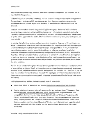 Introduction
additional material on the topic, including many more comments from parents and guardians and an
expanded list of suggestions.
Section III focuses on Partnership for Change and two educational innovations currently being planned.
These units are a bit longer, which seems appropriate given the many questions and comments
interviewees wanted to share. Again, those who want to read more can click on the links that are
provided.
Verbatim comments from parents and guardians appear throughout the report. Those comments
appear as they were spoken, with any additional explanatory information in brackets. Occasionally
comments have been paraphrased or summarized for efficiency. The difference between the two types
of quotes will be apparent to the reader. Where comments were made by focus group participants, we
have noted it.
In creating charts for these sections, we have sometimes considered the group of 59 interviewees as a
whole. Other times we have broken down the interviewees into subgroups, either two (primary Englishspeakers and non-primary English-speakers) or three (by language and then by free/reduced lunch
status). Decisions about whether to provide breakdowns by subgroup were based on whether
differences between the subgroups seemed large enough to warrant providing an extra level of detail.
Regardless of the presentation, the total sample size of 59 is relatively small. Therefore, it is important
to see these statistics as providing a general indication of the experiences and opinions of parents and
guardians, not as an ironclad predictor of the way all parents and guardians in Winooski would answer
the same questions.
Readers should note that throughout this report, findings and recommendations are based on a number
of factors. While we listened closely to the opinions that parents and guardians expressed, we also paid
attention to how they expressed those opinions. Most parents and guardians had a good deal to say, but
most also cared about one or two issues above all. This report goes beyond simple statistics to reflect
those core concerns, presenting, as accurately as possible, a true picture of families’ actual experiences
and feelings.
Throughout this study, we have used two different styles of bullet points.
•

Round bullet points, as seen to the left, indicate comments made by parents and guardians.

 Chevron bullet points, as seen to the left, appear under two headings. Under “Takeaways,” they
indicate important findings that the schools should act upon, based on general themes that
emerged from the interviews and focus groups. Sometimes those “takeaways” suggest specific
changes schools should make; other times, they simply note that there was a general consensus
among parents/guardians that a particular problem exists and should be resolved. Under “Other
Recommendations from Parents and Guardians,” the chevrons indicate concrete suggestions that
may have been made only once or twice, but that we nonetheless wanted to call the schools’
attention to.

Winooski Family-School Communication Study

5

 