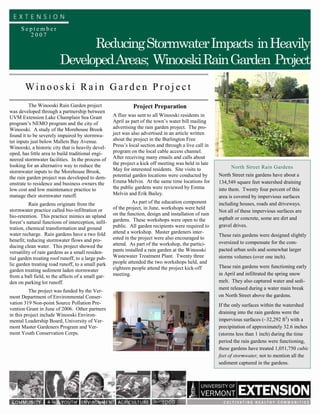 September
       2007
                               Reducing Stormwater Impacts in Heavily
                         Developed Areas; Winooski Rain Garden Project
        Winooski Rain Garden Project
          The Winooski Rain Garden project                     Project Preparation
was developed through a partnership between
UVM Extension Lake Champlain Sea Grant               A flier was sent to all Winooski residents in
program’s NEMO program and the city of               April as part of the town’s water bill mailing
Winooski. A study of the Morehouse Brook             advertising the rain garden project. The pro-
found it to be severely impaired by stormwa-         ject was also advertised in an article written
ter inputs just below Mallets Bay Avenue.            about the project in the Burlington Free
Winooski, a historic city that is heavily devel-     Press’s local section and through a live call in
oped, has little area to build traditional engi-     program on the local cable access channel.
neered stormwater facilities. In the process of      After receiving many emails and calls about
looking for an alternative way to reduce the         the project a kick off meeting was held in late
                                                     May for interested residents. Site visits to            North Street Rain Gardens
stormwater inputs to the Morehouse Brook,
                                                     potential garden locations were conducted by       North Street rain gardens have about a
the rain garden project was developed to dem-
onstrate to residence and business owners the        Emma Melvin. At the same time locations for        134,549 square feet watershed draining
low cost and low maintenance practice to             the public gardens were reviewed by Emma           into them. Twenty four percent of this
manage their stormwater runoff.                      Melvin and Erik Bailey.
                                                                                                        area is covered by impervious surfaces
          Rain gardens originate from the                      As part of the education component       including houses, roads and driveways.
stormwater practice called bio-infiltration or       of the project, in June, workshops were held
                                                                                                        Not all of these impervious surfaces are
bio-retention. This practice mimics an upland        on the function, design and installation of rain
                                                     gardens. These workshops were open to the          asphalt or concrete, some are dirt and
forest’s natural functions of interception, infil-
                                                     public. All garden recipients were required to     gravel drives.
tration, chemical transformation and ground
water recharge. Rain gardens have a two fold         attend a workshop. Master gardeners inter-
                                                                                                        These rain gardens were designed slightly
benefit; reducing stormwater flows and pro-          ested in the project were also encouraged to
                                                     attend. As part of the workshop, the partici-      oversized to compensate for the com-
ducing clean water. This project showed the
                                                     pants installed a rain garden at the Winooski      pacted urban soils and somewhat larger
versatility of rain gardens as a small residen-
tial garden treating roof runoff, to a large pub-    Wastewater Treatment Plant. Twenty three           storms volumes (over one inch).
lic garden treating road runoff, to a small park     people attended the two workshops held, and
                                                     eighteen people attend the project kick-off        These rain gardens were functioning early
garden treating sediment laden stormwater
from a ball field, to the affects of a small gar-    meeting.                                           in April and infiltrated the spring snow
den on parking lot runoff.                                                                              melt. They also captured water and sedi-
                                                                                                        ment released during a water main break
          The project was funded by the Ver-
mont Department of Environmental Conser-                                                                on North Street above the gardens.
vation 319 Non-point Source Pollution Pre-                                                              If the only surfaces within the watershed
vention Grant in June of 2006. Other partners
in this project include Winooski Environ-                                                               draining into the rain gardens were the
mental Leadership Board, University of Ver-                                                             impervious surfaces (~32,292 ft2) with a
mont Master Gardeners Program and Ver-                                                                  precipitation of approximately 32.6 inches
mont Youth Conservation Corps.                                                                          (storms less than 1 inch) during the time
                                                                                                        period the rain gardens were functioning,
                                                                                                        these gardens have treated 1,051,750 cubic
                                                                                                        feet of stormwater, not to mention all the
                                                                                                        sediment captured in the gardens.
 