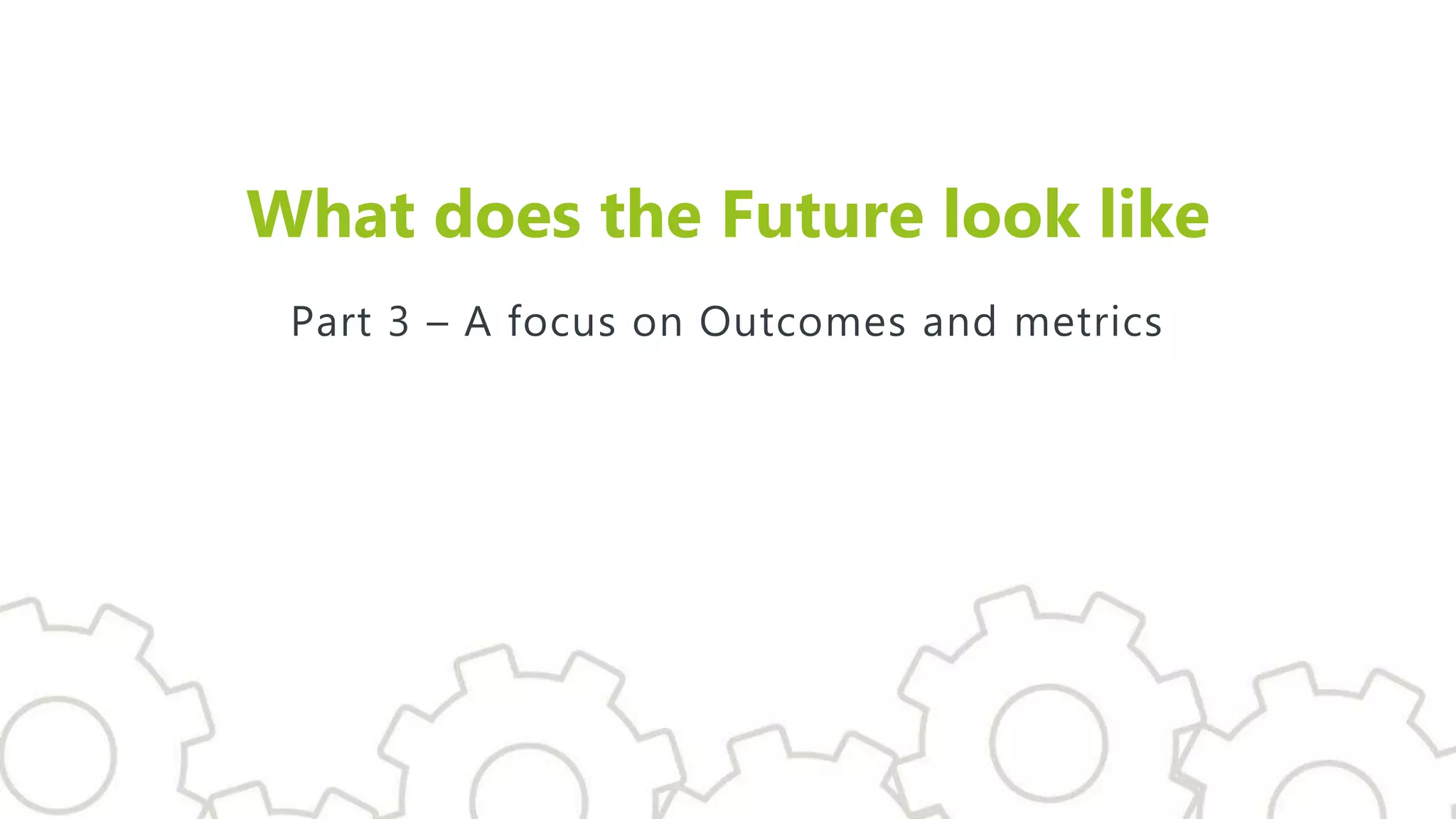What does the Future look like
Part 3 – A focus on Outcomes and metrics
 