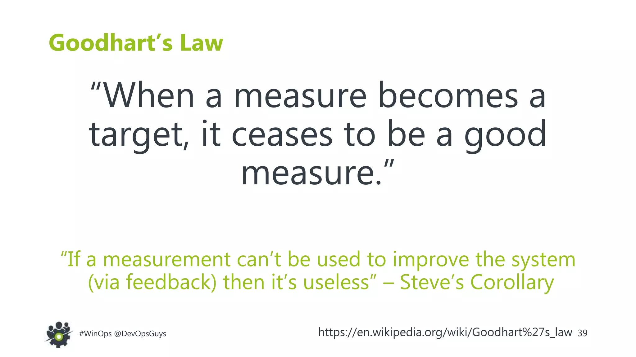 39#WinOps @DevOpsGuys
Goodhart’s Law
“When a measure becomes a
target, it ceases to be a good
measure.”
“If a measurement can’t be used to improve the system
(via feedback) then it’s useless” – Steve’s Corollary
https://en.wikipedia.org/wiki/Goodhart%27s_law
 