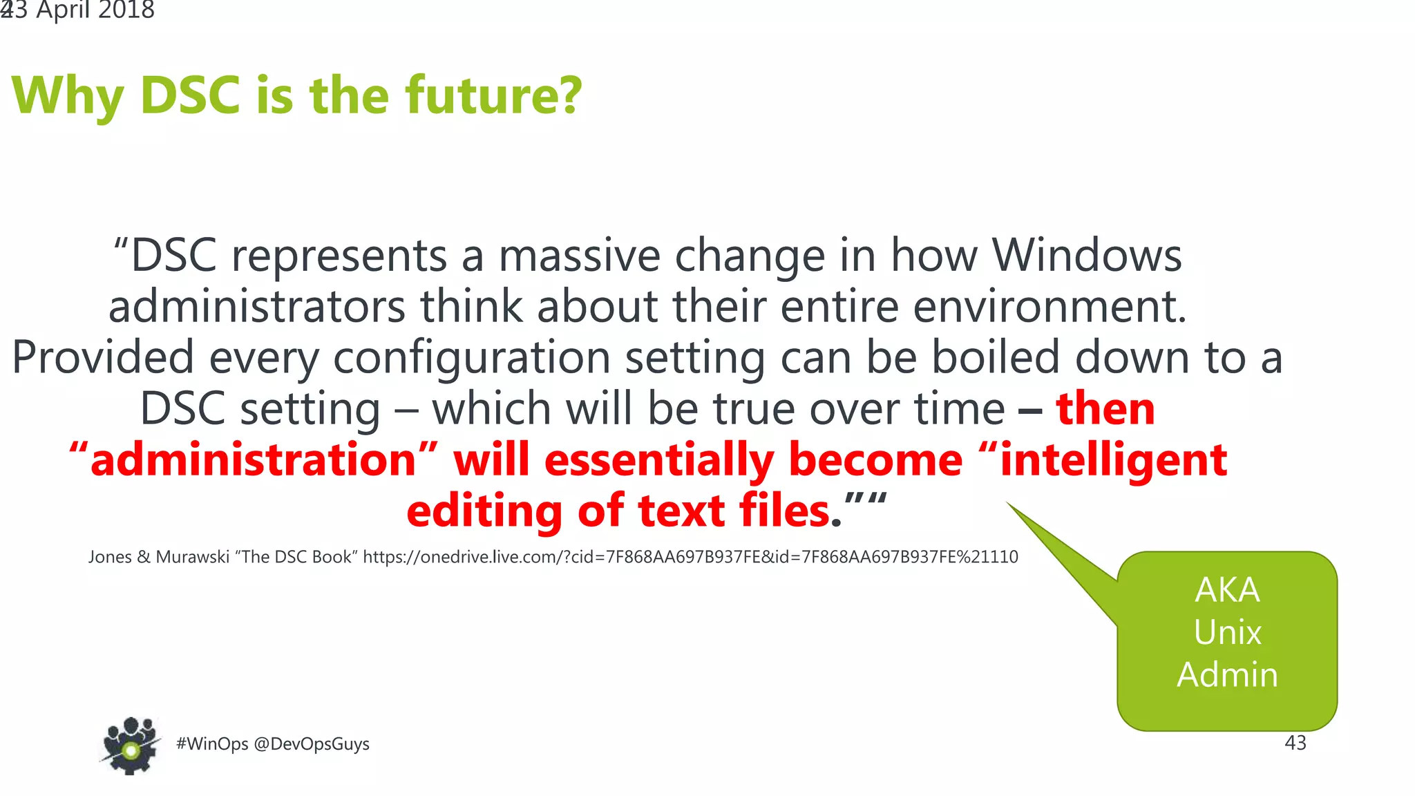 43#WinOps @DevOpsGuys#WinOps @DevOpsGuys
“DSC represents a massive change in how Windows
administrators think about their entire environment.
Provided every configuration setting can be boiled down to a
DSC setting – which will be true over time – then
“administration” will essentially become “intelligent
editing of text files.”“
23 April 2018
Why DSC is the future?
43
“DSC represents a massive change in how Windows
administrators think about their entire environment.
Provided every configuration setting can be boiled down to a
DSC setting – which will be true over time – then
“administration” will essentially become “intelligent
editing of text files.”“
Jones & Murawski “The DSC Book” https://onedrive.live.com/?cid=7F868AA697B937FE&id=7F868AA697B937FE%21110
AKA
Unix
Admin
 