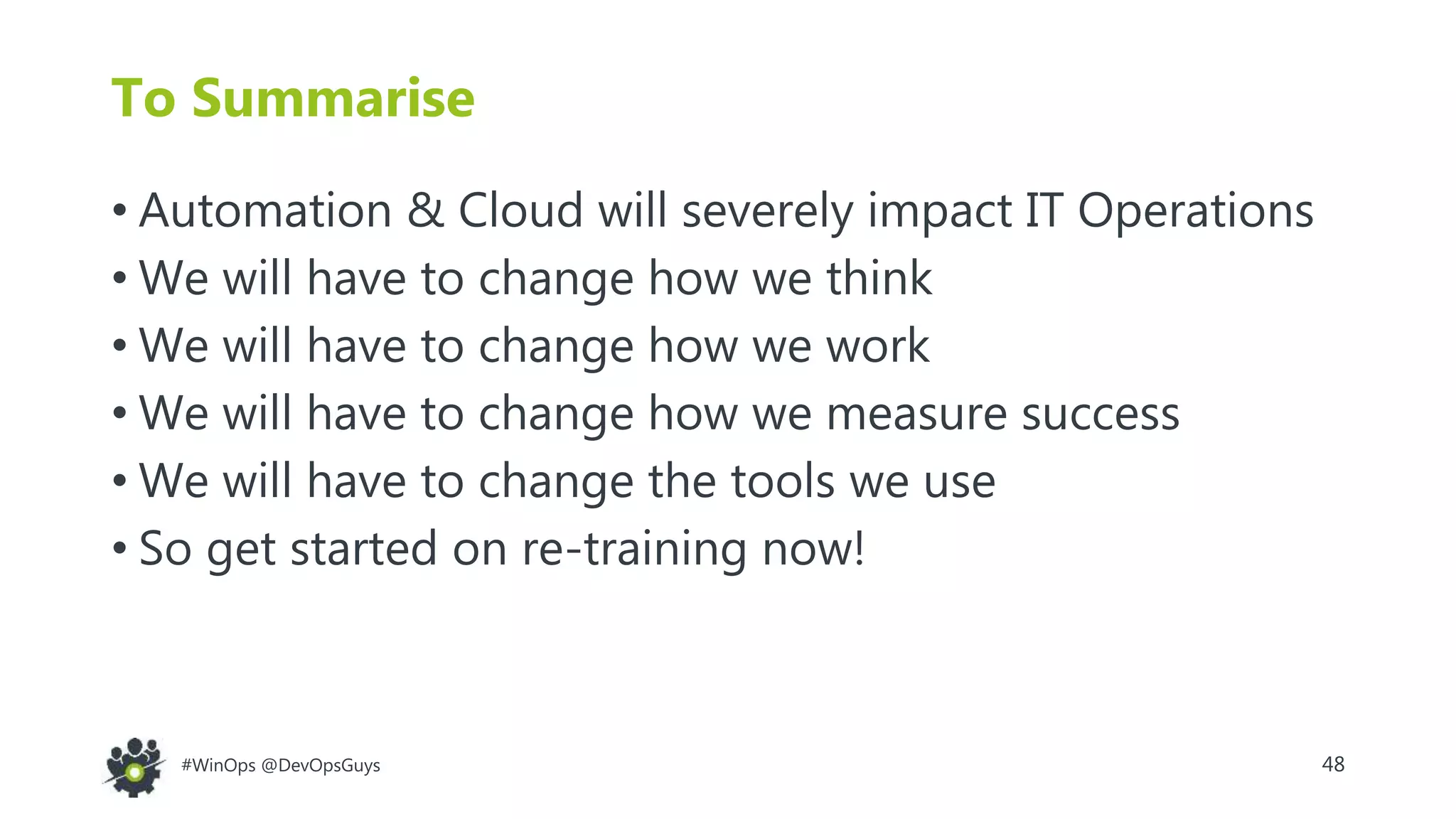 48#WinOps @DevOpsGuys
To Summarise
• Automation & Cloud will severely impact IT Operations
• We will have to change how we think
• We will have to change how we work
• We will have to change how we measure success
• We will have to change the tools we use
• So get started on re-training now!
 