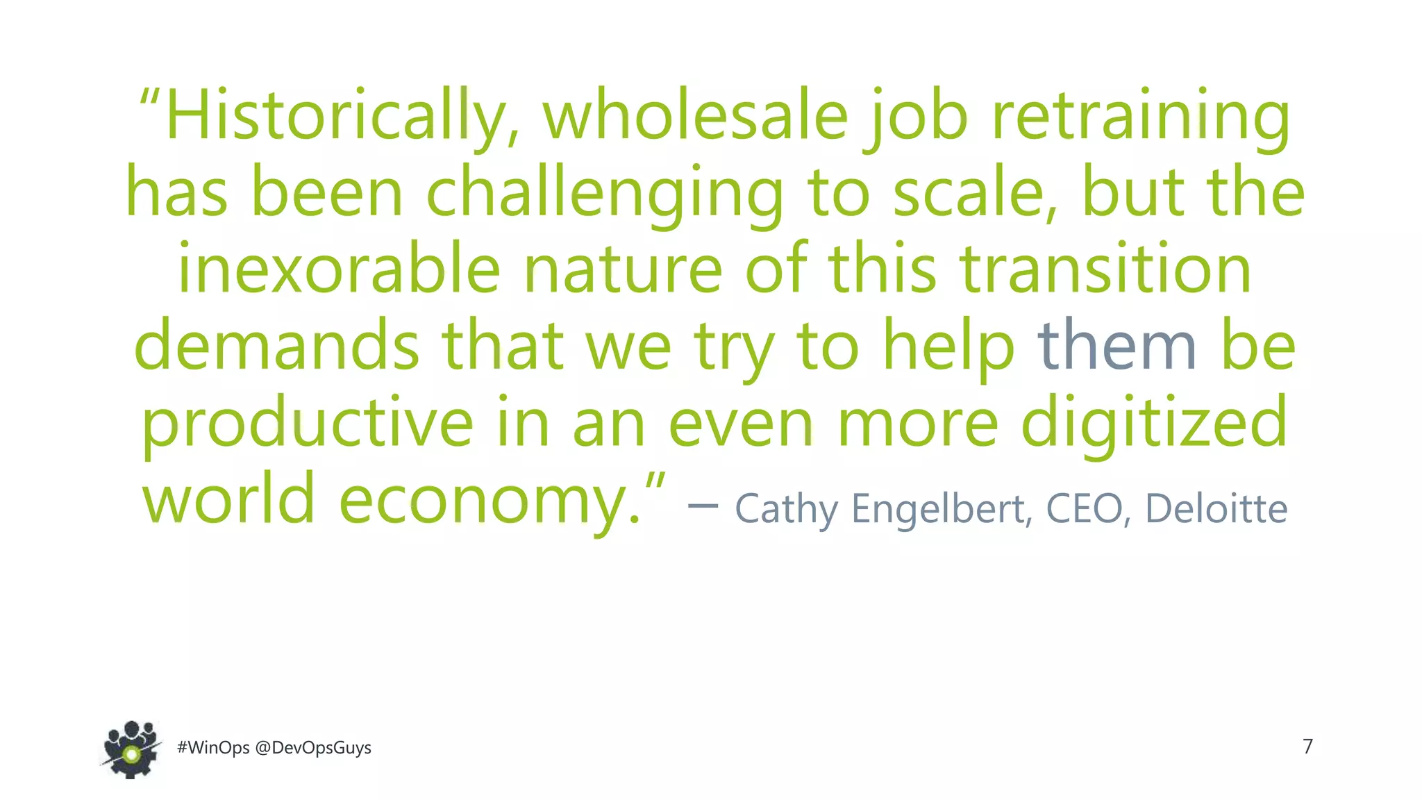 7#WinOps @DevOpsGuys#WinOps @DevOpsGuys
“Historically, wholesale job retraining
has been challenging to scale, but the
inexorable nature of this transition
demands that we try to help them be
productive in an even more digitized
world economy.” – Cathy Engelbert, CEO, Deloitte
 