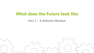 What does the Future look like
Part 1 – A different Mindset
 