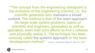 14#WinOps @DevOpsGuys#WinOps @DevOpsGuys
“"The concept from the engineering standpoint is
the evolution of the engineering scientist, i.e., the
scientific generalist who maintains a broad
outlook. The method is that of the team approach.
On large-scale-system problems, teams of
scientists and engineers, generalists as well as
specialists, exert their joint efforts to find a solution
and physically realize it...The technique has been
variously called the systems approach or the team
development method” - Harry H. Goode & Robert E. Machol, 1957.”
 
