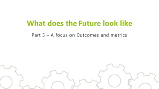 What does the Future look like
Part 3 – A focus on Outcomes and metrics
 