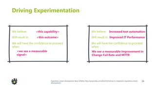 34
Driving Experimentation
We believe:
Will result in:
Increased test automation
Improved IT Performance
We will have the confidence to proceed
when:
We see a measurable improvement in
Change Fail Rate and MTTR
We believe:
Will result in:
<this capability>
<this outcome>
We will have the confidence to proceed
when:
<we see a measurable
signal>
Hypothesis-driven development: Barry O’Reilly: http://barryoreilly.com/2013/10/21/how-to-implement-hypothesis-driven-
development/
 