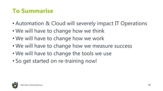48#WinOps @DevOpsGuys
To Summarise
• Automation & Cloud will severely impact IT Operations
• We will have to change how we think
• We will have to change how we work
• We will have to change how we measure success
• We will have to change the tools we use
• So get started on re-training now!
 