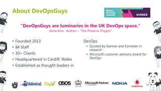 50#WinOps @DevOpsGuys
About DevOpsGuys
• Founded 2013
• 84 Staff
• 30+ Clients
• Headquartered in Cardiff, Wales
• Established as thought leaders in
DevOps
• Quoted by Gartner and Forrester in
research
• Microsoft customer advisory board for
DevOps
“DevOpsGuys are luminaries in the UK DevOps space.”
Gene Kim, Author – “The Phoenix Project”
 