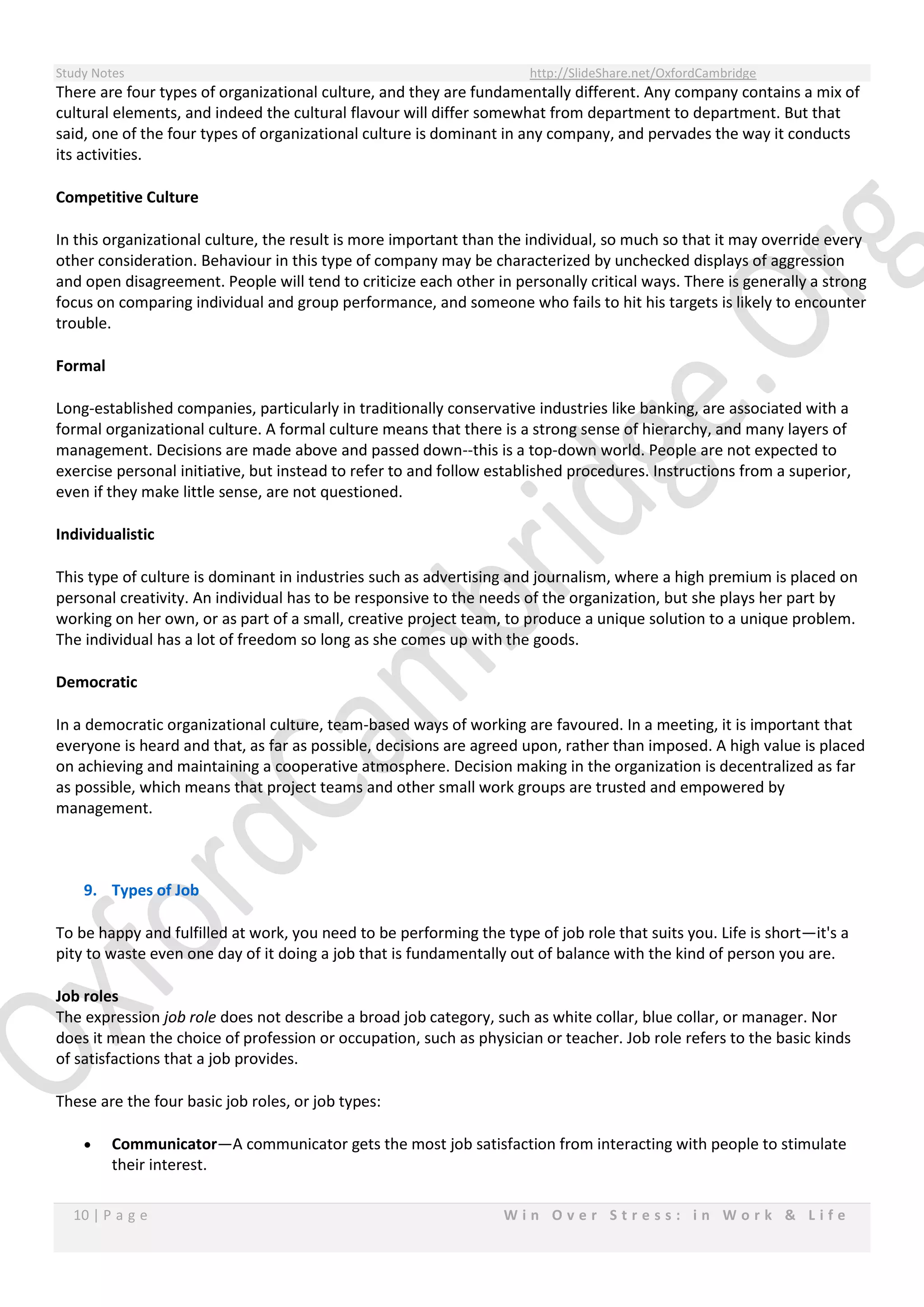 Study Notes http://SlideShare.net/OxfordCambridge
10 | P a g e W i n O v e r S t r e s s : i n W o r k & L i f e
There are four types of organizational culture, and they are fundamentally different. Any company contains a mix of
cultural elements, and indeed the cultural flavour will differ somewhat from department to department. But that
said, one of the four types of organizational culture is dominant in any company, and pervades the way it conducts
its activities.
Competitive Culture
In this organizational culture, the result is more important than the individual, so much so that it may override every
other consideration. Behaviour in this type of company may be characterized by unchecked displays of aggression
and open disagreement. People will tend to criticize each other in personally critical ways. There is generally a strong
focus on comparing individual and group performance, and someone who fails to hit his targets is likely to encounter
trouble.
Formal
Long-established companies, particularly in traditionally conservative industries like banking, are associated with a
formal organizational culture. A formal culture means that there is a strong sense of hierarchy, and many layers of
management. Decisions are made above and passed down--this is a top-down world. People are not expected to
exercise personal initiative, but instead to refer to and follow established procedures. Instructions from a superior,
even if they make little sense, are not questioned.
Individualistic
This type of culture is dominant in industries such as advertising and journalism, where a high premium is placed on
personal creativity. An individual has to be responsive to the needs of the organization, but she plays her part by
working on her own, or as part of a small, creative project team, to produce a unique solution to a unique problem.
The individual has a lot of freedom so long as she comes up with the goods.
Democratic
In a democratic organizational culture, team-based ways of working are favoured. In a meeting, it is important that
everyone is heard and that, as far as possible, decisions are agreed upon, rather than imposed. A high value is placed
on achieving and maintaining a cooperative atmosphere. Decision making in the organization is decentralized as far
as possible, which means that project teams and other small work groups are trusted and empowered by
management.
9. Types of Job
To be happy and fulfilled at work, you need to be performing the type of job role that suits you. Life is short—it's a
pity to waste even one day of it doing a job that is fundamentally out of balance with the kind of person you are.
Job roles
The expression job role does not describe a broad job category, such as white collar, blue collar, or manager. Nor
does it mean the choice of profession or occupation, such as physician or teacher. Job role refers to the basic kinds
of satisfactions that a job provides.
These are the four basic job roles, or job types:
 Communicator—A communicator gets the most job satisfaction from interacting with people to stimulate
their interest.
 