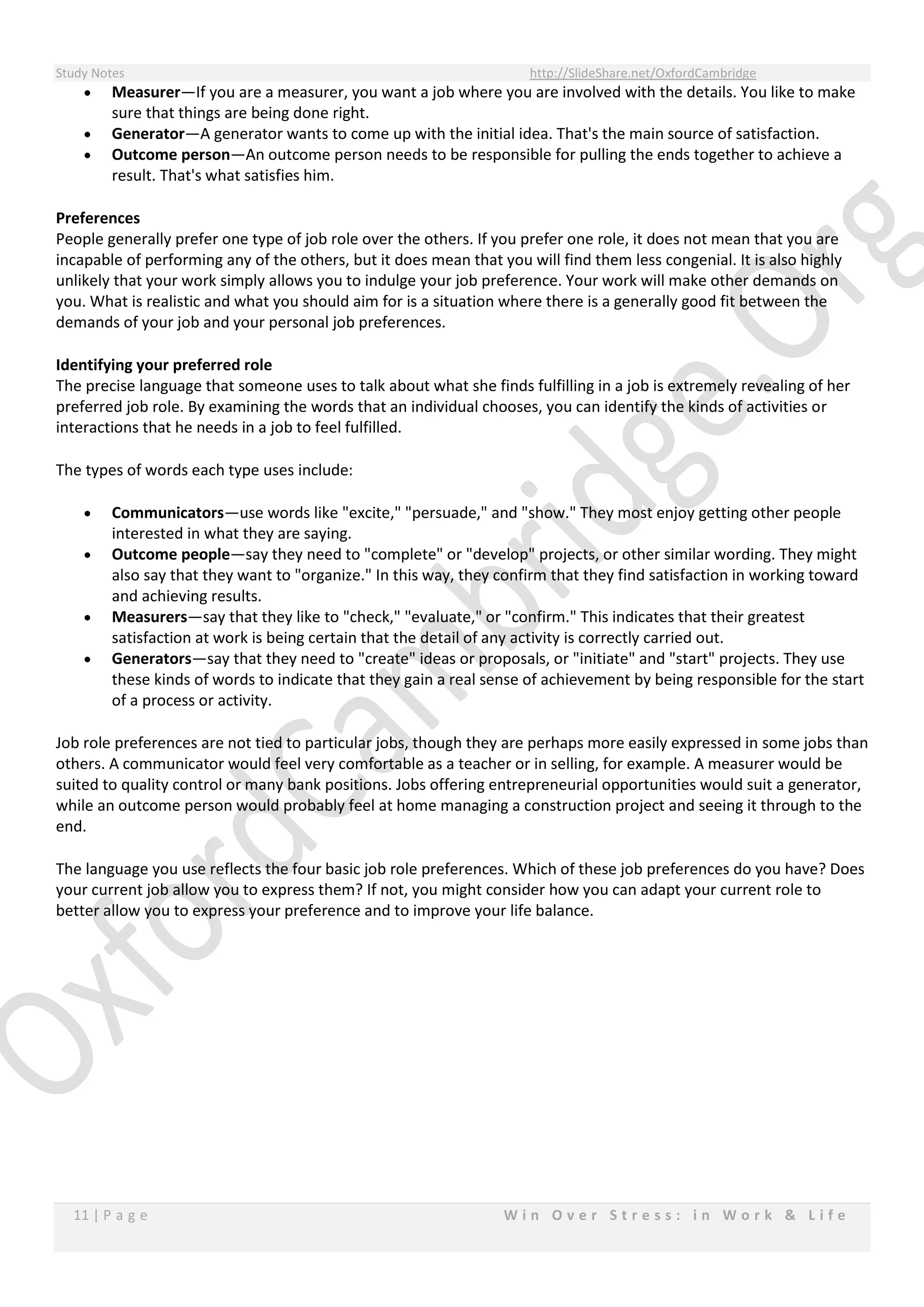 Study Notes http://SlideShare.net/OxfordCambridge
11 | P a g e W i n O v e r S t r e s s : i n W o r k & L i f e
 Measurer—If you are a measurer, you want a job where you are involved with the details. You like to make
sure that things are being done right.
 Generator—A generator wants to come up with the initial idea. That's the main source of satisfaction.
 Outcome person—An outcome person needs to be responsible for pulling the ends together to achieve a
result. That's what satisfies him.
Preferences
People generally prefer one type of job role over the others. If you prefer one role, it does not mean that you are
incapable of performing any of the others, but it does mean that you will find them less congenial. It is also highly
unlikely that your work simply allows you to indulge your job preference. Your work will make other demands on
you. What is realistic and what you should aim for is a situation where there is a generally good fit between the
demands of your job and your personal job preferences.
Identifying your preferred role
The precise language that someone uses to talk about what she finds fulfilling in a job is extremely revealing of her
preferred job role. By examining the words that an individual chooses, you can identify the kinds of activities or
interactions that he needs in a job to feel fulfilled.
The types of words each type uses include:
 Communicators—use words like "excite," "persuade," and "show." They most enjoy getting other people
interested in what they are saying.
 Outcome people—say they need to "complete" or "develop" projects, or other similar wording. They might
also say that they want to "organize." In this way, they confirm that they find satisfaction in working toward
and achieving results.
 Measurers—say that they like to "check," "evaluate," or "confirm." This indicates that their greatest
satisfaction at work is being certain that the detail of any activity is correctly carried out.
 Generators—say that they need to "create" ideas or proposals, or "initiate" and "start" projects. They use
these kinds of words to indicate that they gain a real sense of achievement by being responsible for the start
of a process or activity.
Job role preferences are not tied to particular jobs, though they are perhaps more easily expressed in some jobs than
others. A communicator would feel very comfortable as a teacher or in selling, for example. A measurer would be
suited to quality control or many bank positions. Jobs offering entrepreneurial opportunities would suit a generator,
while an outcome person would probably feel at home managing a construction project and seeing it through to the
end.
The language you use reflects the four basic job role preferences. Which of these job preferences do you have? Does
your current job allow you to express them? If not, you might consider how you can adapt your current role to
better allow you to express your preference and to improve your life balance.
 
