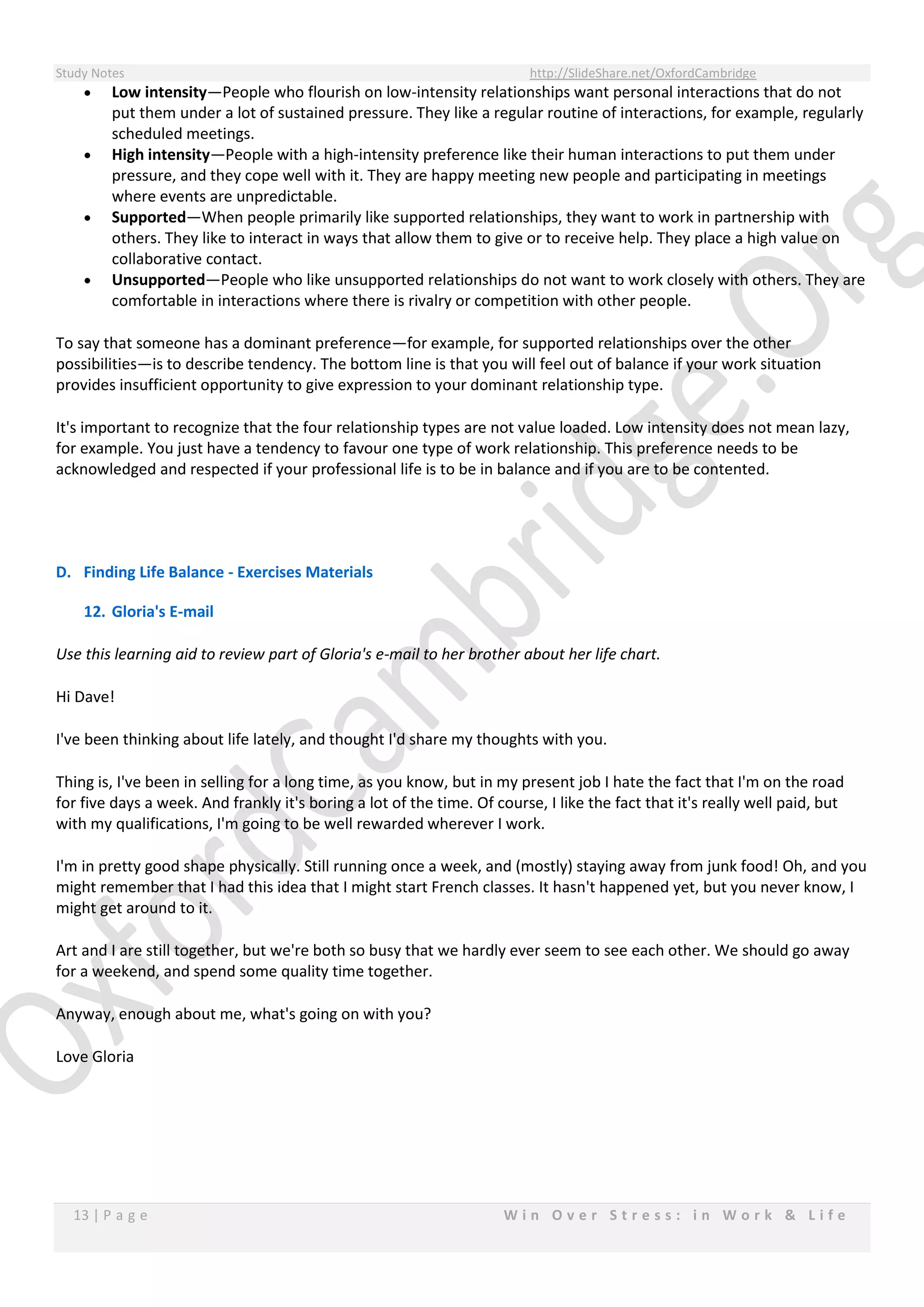 Study Notes http://SlideShare.net/OxfordCambridge
13 | P a g e W i n O v e r S t r e s s : i n W o r k & L i f e
 Low intensity—People who flourish on low-intensity relationships want personal interactions that do not
put them under a lot of sustained pressure. They like a regular routine of interactions, for example, regularly
scheduled meetings.
 High intensity—People with a high-intensity preference like their human interactions to put them under
pressure, and they cope well with it. They are happy meeting new people and participating in meetings
where events are unpredictable.
 Supported—When people primarily like supported relationships, they want to work in partnership with
others. They like to interact in ways that allow them to give or to receive help. They place a high value on
collaborative contact.
 Unsupported—People who like unsupported relationships do not want to work closely with others. They are
comfortable in interactions where there is rivalry or competition with other people.
To say that someone has a dominant preference—for example, for supported relationships over the other
possibilities—is to describe tendency. The bottom line is that you will feel out of balance if your work situation
provides insufficient opportunity to give expression to your dominant relationship type.
It's important to recognize that the four relationship types are not value loaded. Low intensity does not mean lazy,
for example. You just have a tendency to favour one type of work relationship. This preference needs to be
acknowledged and respected if your professional life is to be in balance and if you are to be contented.
D. Finding Life Balance - Exercises Materials
12. Gloria's E-mail
Use this learning aid to review part of Gloria's e-mail to her brother about her life chart.
Hi Dave!
I've been thinking about life lately, and thought I'd share my thoughts with you.
Thing is, I've been in selling for a long time, as you know, but in my present job I hate the fact that I'm on the road
for five days a week. And frankly it's boring a lot of the time. Of course, I like the fact that it's really well paid, but
with my qualifications, I'm going to be well rewarded wherever I work.
I'm in pretty good shape physically. Still running once a week, and (mostly) staying away from junk food! Oh, and you
might remember that I had this idea that I might start French classes. It hasn't happened yet, but you never know, I
might get around to it.
Art and I are still together, but we're both so busy that we hardly ever seem to see each other. We should go away
for a weekend, and spend some quality time together.
Anyway, enough about me, what's going on with you?
Love Gloria
 
