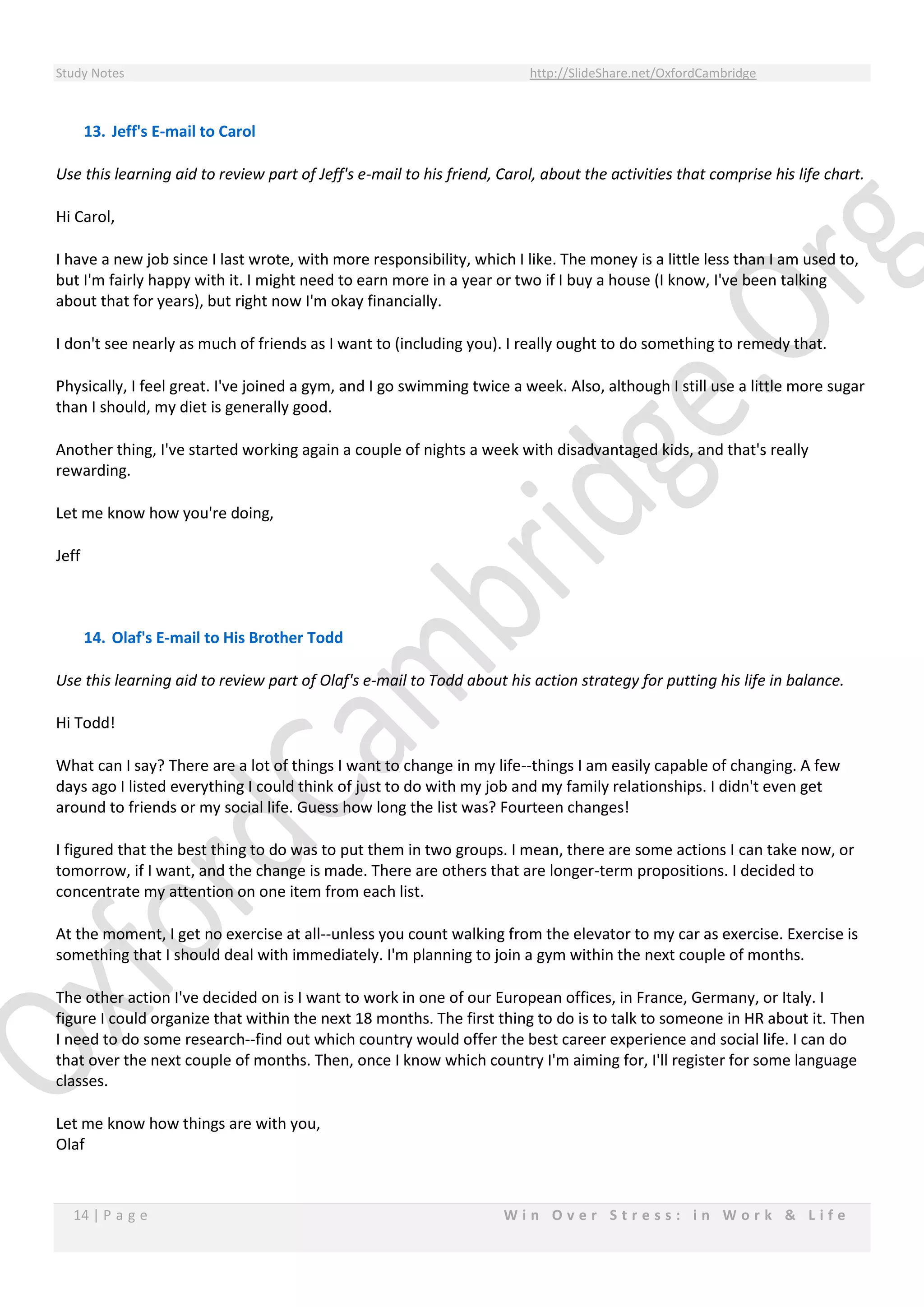 Study Notes http://SlideShare.net/OxfordCambridge
14 | P a g e W i n O v e r S t r e s s : i n W o r k & L i f e
13. Jeff's E-mail to Carol
Use this learning aid to review part of Jeff's e-mail to his friend, Carol, about the activities that comprise his life chart.
Hi Carol,
I have a new job since I last wrote, with more responsibility, which I like. The money is a little less than I am used to,
but I'm fairly happy with it. I might need to earn more in a year or two if I buy a house (I know, I've been talking
about that for years), but right now I'm okay financially.
I don't see nearly as much of friends as I want to (including you). I really ought to do something to remedy that.
Physically, I feel great. I've joined a gym, and I go swimming twice a week. Also, although I still use a little more sugar
than I should, my diet is generally good.
Another thing, I've started working again a couple of nights a week with disadvantaged kids, and that's really
rewarding.
Let me know how you're doing,
Jeff
14. Olaf's E-mail to His Brother Todd
Use this learning aid to review part of Olaf's e-mail to Todd about his action strategy for putting his life in balance.
Hi Todd!
What can I say? There are a lot of things I want to change in my life--things I am easily capable of changing. A few
days ago I listed everything I could think of just to do with my job and my family relationships. I didn't even get
around to friends or my social life. Guess how long the list was? Fourteen changes!
I figured that the best thing to do was to put them in two groups. I mean, there are some actions I can take now, or
tomorrow, if I want, and the change is made. There are others that are longer-term propositions. I decided to
concentrate my attention on one item from each list.
At the moment, I get no exercise at all--unless you count walking from the elevator to my car as exercise. Exercise is
something that I should deal with immediately. I'm planning to join a gym within the next couple of months.
The other action I've decided on is I want to work in one of our European offices, in France, Germany, or Italy. I
figure I could organize that within the next 18 months. The first thing to do is to talk to someone in HR about it. Then
I need to do some research--find out which country would offer the best career experience and social life. I can do
that over the next couple of months. Then, once I know which country I'm aiming for, I'll register for some language
classes.
Let me know how things are with you,
Olaf
 