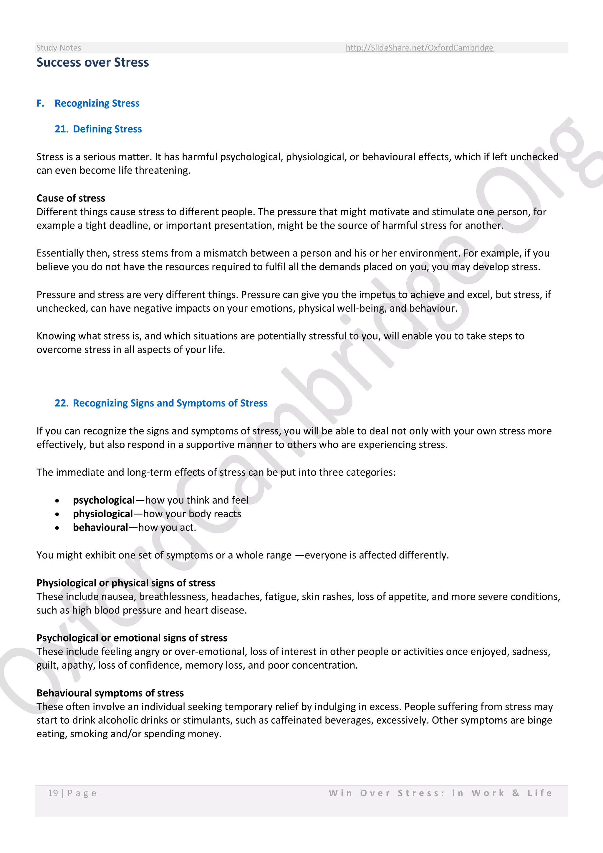 Study Notes http://SlideShare.net/OxfordCambridge
19 | P a g e W i n O v e r S t r e s s : i n W o r k & L i f e
Success over Stress
F. Recognizing Stress
21. Defining Stress
Stress is a serious matter. It has harmful psychological, physiological, or behavioural effects, which if left unchecked
can even become life threatening.
Cause of stress
Different things cause stress to different people. The pressure that might motivate and stimulate one person, for
example a tight deadline, or important presentation, might be the source of harmful stress for another.
Essentially then, stress stems from a mismatch between a person and his or her environment. For example, if you
believe you do not have the resources required to fulfil all the demands placed on you, you may develop stress.
Pressure and stress are very different things. Pressure can give you the impetus to achieve and excel, but stress, if
unchecked, can have negative impacts on your emotions, physical well-being, and behaviour.
Knowing what stress is, and which situations are potentially stressful to you, will enable you to take steps to
overcome stress in all aspects of your life.
22. Recognizing Signs and Symptoms of Stress
If you can recognize the signs and symptoms of stress, you will be able to deal not only with your own stress more
effectively, but also respond in a supportive manner to others who are experiencing stress.
The immediate and long-term effects of stress can be put into three categories:
 psychological—how you think and feel
 physiological—how your body reacts
 behavioural—how you act.
You might exhibit one set of symptoms or a whole range —everyone is affected differently.
Physiological or physical signs of stress
These include nausea, breathlessness, headaches, fatigue, skin rashes, loss of appetite, and more severe conditions,
such as high blood pressure and heart disease.
Psychological or emotional signs of stress
These include feeling angry or over-emotional, loss of interest in other people or activities once enjoyed, sadness,
guilt, apathy, loss of confidence, memory loss, and poor concentration.
Behavioural symptoms of stress
These often involve an individual seeking temporary relief by indulging in excess. People suffering from stress may
start to drink alcoholic drinks or stimulants, such as caffeinated beverages, excessively. Other symptoms are binge
eating, smoking and/or spending money.
 