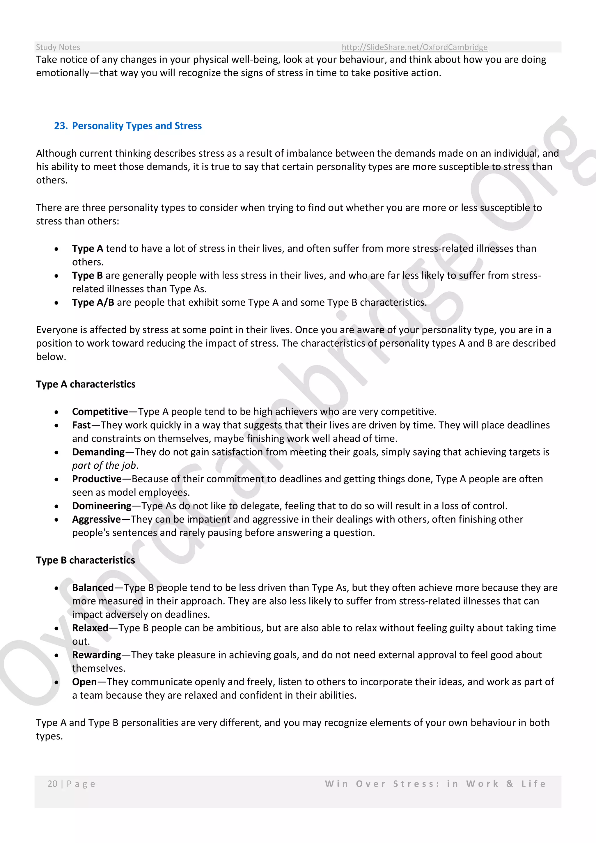 Study Notes http://SlideShare.net/OxfordCambridge
20 | P a g e W i n O v e r S t r e s s : i n W o r k & L i f e
Take notice of any changes in your physical well-being, look at your behaviour, and think about how you are doing
emotionally—that way you will recognize the signs of stress in time to take positive action.
23. Personality Types and Stress
Although current thinking describes stress as a result of imbalance between the demands made on an individual, and
his ability to meet those demands, it is true to say that certain personality types are more susceptible to stress than
others.
There are three personality types to consider when trying to find out whether you are more or less susceptible to
stress than others:
 Type A tend to have a lot of stress in their lives, and often suffer from more stress-related illnesses than
others.
 Type B are generally people with less stress in their lives, and who are far less likely to suffer from stress-
related illnesses than Type As.
 Type A/B are people that exhibit some Type A and some Type B characteristics.
Everyone is affected by stress at some point in their lives. Once you are aware of your personality type, you are in a
position to work toward reducing the impact of stress. The characteristics of personality types A and B are described
below.
Type A characteristics
 Competitive—Type A people tend to be high achievers who are very competitive.
 Fast—They work quickly in a way that suggests that their lives are driven by time. They will place deadlines
and constraints on themselves, maybe finishing work well ahead of time.
 Demanding—They do not gain satisfaction from meeting their goals, simply saying that achieving targets is
part of the job.
 Productive—Because of their commitment to deadlines and getting things done, Type A people are often
seen as model employees.
 Domineering—Type As do not like to delegate, feeling that to do so will result in a loss of control.
 Aggressive—They can be impatient and aggressive in their dealings with others, often finishing other
people's sentences and rarely pausing before answering a question.
Type B characteristics
 Balanced—Type B people tend to be less driven than Type As, but they often achieve more because they are
more measured in their approach. They are also less likely to suffer from stress-related illnesses that can
impact adversely on deadlines.
 Relaxed—Type B people can be ambitious, but are also able to relax without feeling guilty about taking time
out.
 Rewarding—They take pleasure in achieving goals, and do not need external approval to feel good about
themselves.
 Open—They communicate openly and freely, listen to others to incorporate their ideas, and work as part of
a team because they are relaxed and confident in their abilities.
Type A and Type B personalities are very different, and you may recognize elements of your own behaviour in both
types.
 