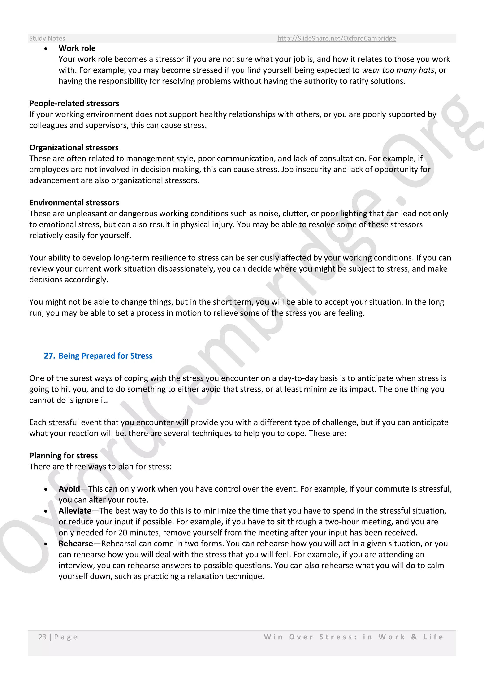 Study Notes http://SlideShare.net/OxfordCambridge
23 | P a g e W i n O v e r S t r e s s : i n W o r k & L i f e
 Work role
Your work role becomes a stressor if you are not sure what your job is, and how it relates to those you work
with. For example, you may become stressed if you find yourself being expected to wear too many hats, or
having the responsibility for resolving problems without having the authority to ratify solutions.
People-related stressors
If your working environment does not support healthy relationships with others, or you are poorly supported by
colleagues and supervisors, this can cause stress.
Organizational stressors
These are often related to management style, poor communication, and lack of consultation. For example, if
employees are not involved in decision making, this can cause stress. Job insecurity and lack of opportunity for
advancement are also organizational stressors.
Environmental stressors
These are unpleasant or dangerous working conditions such as noise, clutter, or poor lighting that can lead not only
to emotional stress, but can also result in physical injury. You may be able to resolve some of these stressors
relatively easily for yourself.
Your ability to develop long-term resilience to stress can be seriously affected by your working conditions. If you can
review your current work situation dispassionately, you can decide where you might be subject to stress, and make
decisions accordingly.
You might not be able to change things, but in the short term, you will be able to accept your situation. In the long
run, you may be able to set a process in motion to relieve some of the stress you are feeling.
27. Being Prepared for Stress
One of the surest ways of coping with the stress you encounter on a day-to-day basis is to anticipate when stress is
going to hit you, and to do something to either avoid that stress, or at least minimize its impact. The one thing you
cannot do is ignore it.
Each stressful event that you encounter will provide you with a different type of challenge, but if you can anticipate
what your reaction will be, there are several techniques to help you to cope. These are:
Planning for stress
There are three ways to plan for stress:
 Avoid—This can only work when you have control over the event. For example, if your commute is stressful,
you can alter your route.
 Alleviate—The best way to do this is to minimize the time that you have to spend in the stressful situation,
or reduce your input if possible. For example, if you have to sit through a two-hour meeting, and you are
only needed for 20 minutes, remove yourself from the meeting after your input has been received.
 Rehearse—Rehearsal can come in two forms. You can rehearse how you will act in a given situation, or you
can rehearse how you will deal with the stress that you will feel. For example, if you are attending an
interview, you can rehearse answers to possible questions. You can also rehearse what you will do to calm
yourself down, such as practicing a relaxation technique.
 