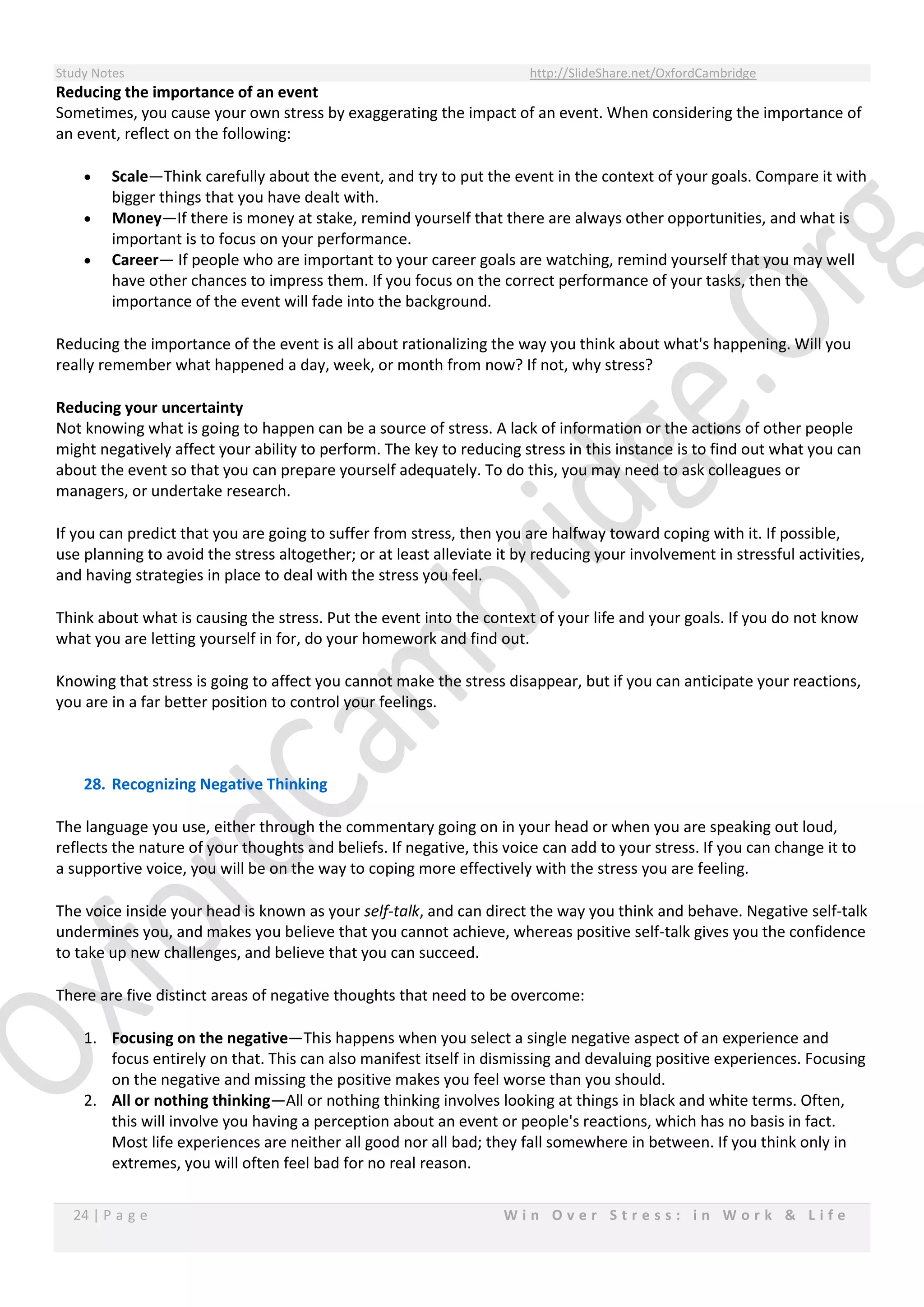 Study Notes http://SlideShare.net/OxfordCambridge
24 | P a g e W i n O v e r S t r e s s : i n W o r k & L i f e
Reducing the importance of an event
Sometimes, you cause your own stress by exaggerating the impact of an event. When considering the importance of
an event, reflect on the following:
 Scale—Think carefully about the event, and try to put the event in the context of your goals. Compare it with
bigger things that you have dealt with.
 Money—If there is money at stake, remind yourself that there are always other opportunities, and what is
important is to focus on your performance.
 Career— If people who are important to your career goals are watching, remind yourself that you may well
have other chances to impress them. If you focus on the correct performance of your tasks, then the
importance of the event will fade into the background.
Reducing the importance of the event is all about rationalizing the way you think about what's happening. Will you
really remember what happened a day, week, or month from now? If not, why stress?
Reducing your uncertainty
Not knowing what is going to happen can be a source of stress. A lack of information or the actions of other people
might negatively affect your ability to perform. The key to reducing stress in this instance is to find out what you can
about the event so that you can prepare yourself adequately. To do this, you may need to ask colleagues or
managers, or undertake research.
If you can predict that you are going to suffer from stress, then you are halfway toward coping with it. If possible,
use planning to avoid the stress altogether; or at least alleviate it by reducing your involvement in stressful activities,
and having strategies in place to deal with the stress you feel.
Think about what is causing the stress. Put the event into the context of your life and your goals. If you do not know
what you are letting yourself in for, do your homework and find out.
Knowing that stress is going to affect you cannot make the stress disappear, but if you can anticipate your reactions,
you are in a far better position to control your feelings.
28. Recognizing Negative Thinking
The language you use, either through the commentary going on in your head or when you are speaking out loud,
reflects the nature of your thoughts and beliefs. If negative, this voice can add to your stress. If you can change it to
a supportive voice, you will be on the way to coping more effectively with the stress you are feeling.
The voice inside your head is known as your self-talk, and can direct the way you think and behave. Negative self-talk
undermines you, and makes you believe that you cannot achieve, whereas positive self-talk gives you the confidence
to take up new challenges, and believe that you can succeed.
There are five distinct areas of negative thoughts that need to be overcome:
1. Focusing on the negative—This happens when you select a single negative aspect of an experience and
focus entirely on that. This can also manifest itself in dismissing and devaluing positive experiences. Focusing
on the negative and missing the positive makes you feel worse than you should.
2. All or nothing thinking—All or nothing thinking involves looking at things in black and white terms. Often,
this will involve you having a perception about an event or people's reactions, which has no basis in fact.
Most life experiences are neither all good nor all bad; they fall somewhere in between. If you think only in
extremes, you will often feel bad for no real reason.
 