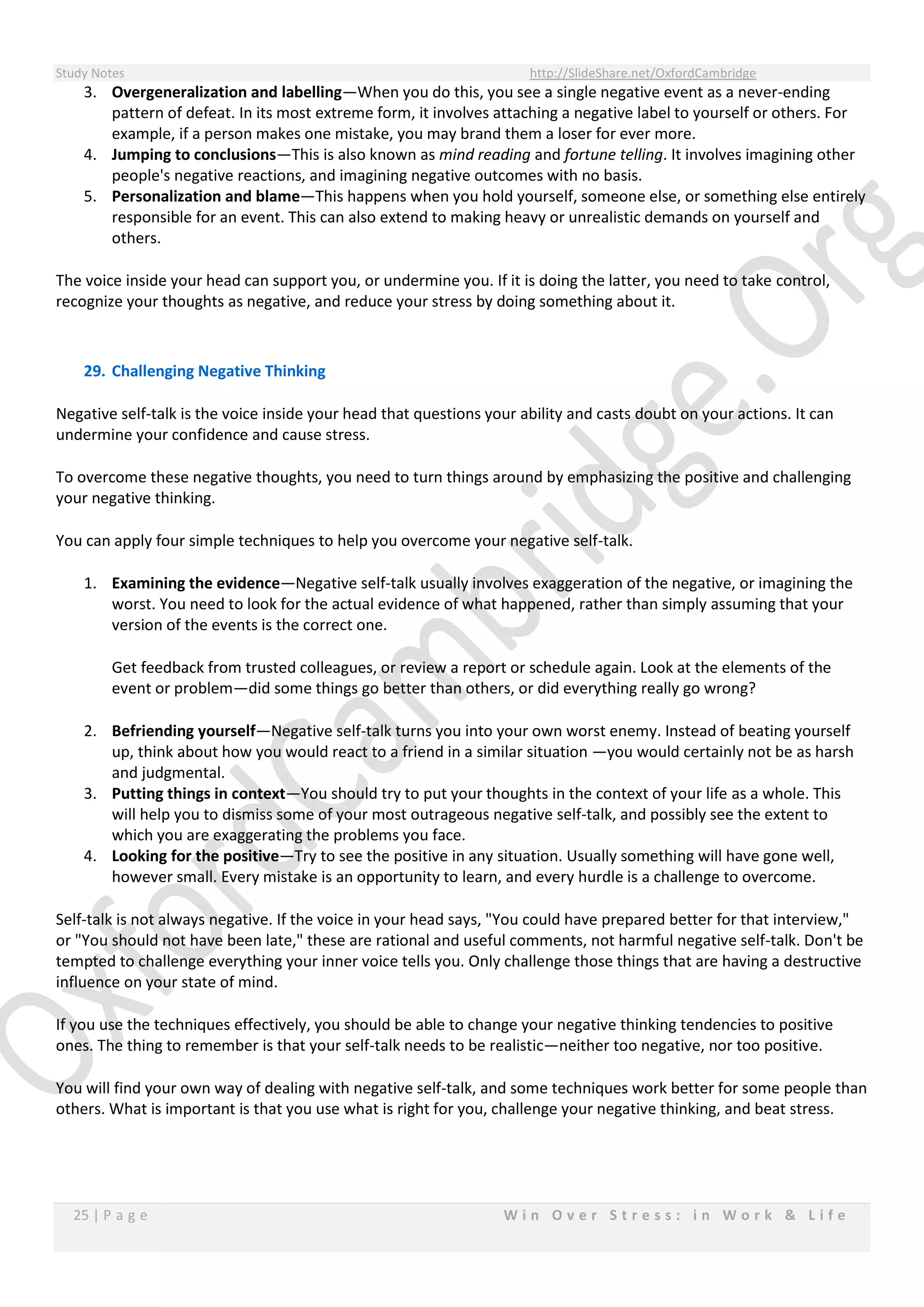 Study Notes http://SlideShare.net/OxfordCambridge
25 | P a g e W i n O v e r S t r e s s : i n W o r k & L i f e
3. Overgeneralization and labelling—When you do this, you see a single negative event as a never-ending
pattern of defeat. In its most extreme form, it involves attaching a negative label to yourself or others. For
example, if a person makes one mistake, you may brand them a loser for ever more.
4. Jumping to conclusions—This is also known as mind reading and fortune telling. It involves imagining other
people's negative reactions, and imagining negative outcomes with no basis.
5. Personalization and blame—This happens when you hold yourself, someone else, or something else entirely
responsible for an event. This can also extend to making heavy or unrealistic demands on yourself and
others.
The voice inside your head can support you, or undermine you. If it is doing the latter, you need to take control,
recognize your thoughts as negative, and reduce your stress by doing something about it.
29. Challenging Negative Thinking
Negative self-talk is the voice inside your head that questions your ability and casts doubt on your actions. It can
undermine your confidence and cause stress.
To overcome these negative thoughts, you need to turn things around by emphasizing the positive and challenging
your negative thinking.
You can apply four simple techniques to help you overcome your negative self-talk.
1. Examining the evidence—Negative self-talk usually involves exaggeration of the negative, or imagining the
worst. You need to look for the actual evidence of what happened, rather than simply assuming that your
version of the events is the correct one.
Get feedback from trusted colleagues, or review a report or schedule again. Look at the elements of the
event or problem—did some things go better than others, or did everything really go wrong?
2. Befriending yourself—Negative self-talk turns you into your own worst enemy. Instead of beating yourself
up, think about how you would react to a friend in a similar situation —you would certainly not be as harsh
and judgmental.
3. Putting things in context—You should try to put your thoughts in the context of your life as a whole. This
will help you to dismiss some of your most outrageous negative self-talk, and possibly see the extent to
which you are exaggerating the problems you face.
4. Looking for the positive—Try to see the positive in any situation. Usually something will have gone well,
however small. Every mistake is an opportunity to learn, and every hurdle is a challenge to overcome.
Self-talk is not always negative. If the voice in your head says, "You could have prepared better for that interview,"
or "You should not have been late," these are rational and useful comments, not harmful negative self-talk. Don't be
tempted to challenge everything your inner voice tells you. Only challenge those things that are having a destructive
influence on your state of mind.
If you use the techniques effectively, you should be able to change your negative thinking tendencies to positive
ones. The thing to remember is that your self-talk needs to be realistic—neither too negative, nor too positive.
You will find your own way of dealing with negative self-talk, and some techniques work better for some people than
others. What is important is that you use what is right for you, challenge your negative thinking, and beat stress.
 