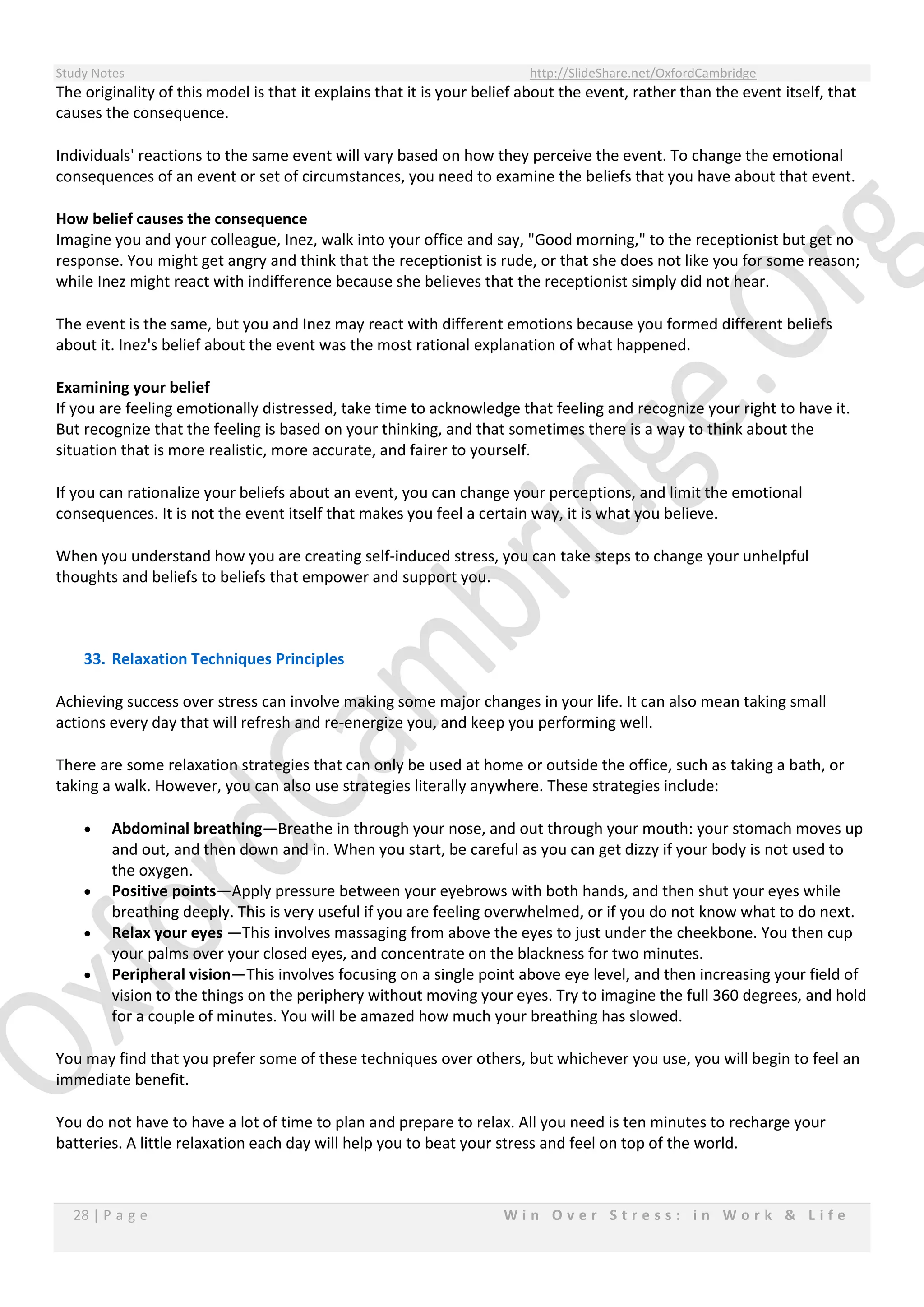 Study Notes http://SlideShare.net/OxfordCambridge
28 | P a g e W i n O v e r S t r e s s : i n W o r k & L i f e
The originality of this model is that it explains that it is your belief about the event, rather than the event itself, that
causes the consequence.
Individuals' reactions to the same event will vary based on how they perceive the event. To change the emotional
consequences of an event or set of circumstances, you need to examine the beliefs that you have about that event.
How belief causes the consequence
Imagine you and your colleague, Inez, walk into your office and say, "Good morning," to the receptionist but get no
response. You might get angry and think that the receptionist is rude, or that she does not like you for some reason;
while Inez might react with indifference because she believes that the receptionist simply did not hear.
The event is the same, but you and Inez may react with different emotions because you formed different beliefs
about it. Inez's belief about the event was the most rational explanation of what happened.
Examining your belief
If you are feeling emotionally distressed, take time to acknowledge that feeling and recognize your right to have it.
But recognize that the feeling is based on your thinking, and that sometimes there is a way to think about the
situation that is more realistic, more accurate, and fairer to yourself.
If you can rationalize your beliefs about an event, you can change your perceptions, and limit the emotional
consequences. It is not the event itself that makes you feel a certain way, it is what you believe.
When you understand how you are creating self-induced stress, you can take steps to change your unhelpful
thoughts and beliefs to beliefs that empower and support you.
33. Relaxation Techniques Principles
Achieving success over stress can involve making some major changes in your life. It can also mean taking small
actions every day that will refresh and re-energize you, and keep you performing well.
There are some relaxation strategies that can only be used at home or outside the office, such as taking a bath, or
taking a walk. However, you can also use strategies literally anywhere. These strategies include:
 Abdominal breathing—Breathe in through your nose, and out through your mouth: your stomach moves up
and out, and then down and in. When you start, be careful as you can get dizzy if your body is not used to
the oxygen.
 Positive points—Apply pressure between your eyebrows with both hands, and then shut your eyes while
breathing deeply. This is very useful if you are feeling overwhelmed, or if you do not know what to do next.
 Relax your eyes —This involves massaging from above the eyes to just under the cheekbone. You then cup
your palms over your closed eyes, and concentrate on the blackness for two minutes.
 Peripheral vision—This involves focusing on a single point above eye level, and then increasing your field of
vision to the things on the periphery without moving your eyes. Try to imagine the full 360 degrees, and hold
for a couple of minutes. You will be amazed how much your breathing has slowed.
You may find that you prefer some of these techniques over others, but whichever you use, you will begin to feel an
immediate benefit.
You do not have to have a lot of time to plan and prepare to relax. All you need is ten minutes to recharge your
batteries. A little relaxation each day will help you to beat your stress and feel on top of the world.
 