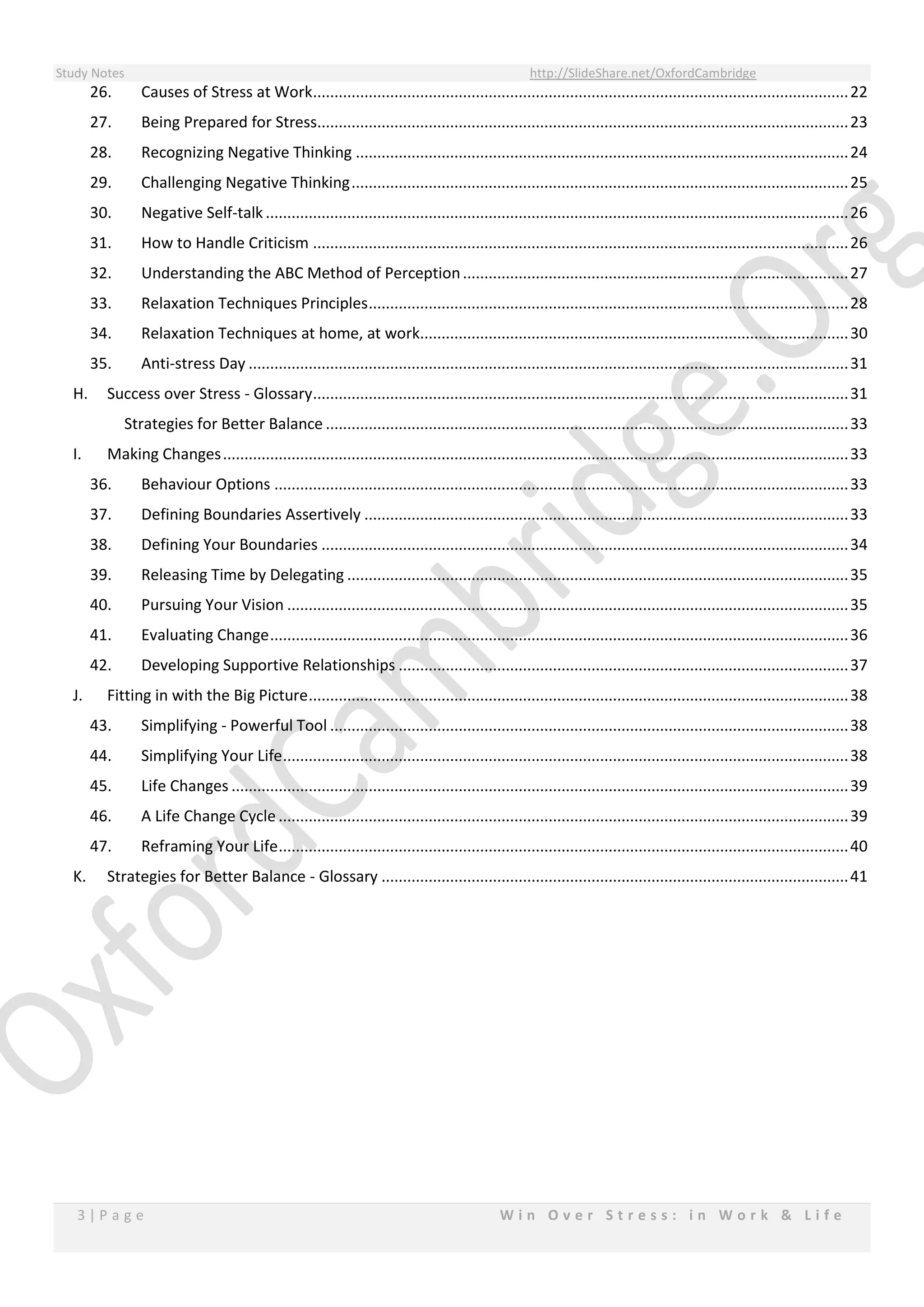 Study Notes http://SlideShare.net/OxfordCambridge
3 | P a g e W i n O v e r S t r e s s : i n W o r k & L i f e
26. Causes of Stress at Work.............................................................................................................................22
27. Being Prepared for Stress............................................................................................................................23
28. Recognizing Negative Thinking ...................................................................................................................24
29. Challenging Negative Thinking....................................................................................................................25
30. Negative Self-talk ........................................................................................................................................26
31. How to Handle Criticism .............................................................................................................................26
32. Understanding the ABC Method of Perception..........................................................................................27
33. Relaxation Techniques Principles................................................................................................................28
34. Relaxation Techniques at home, at work....................................................................................................30
35. Anti-stress Day ............................................................................................................................................31
H. Success over Stress - Glossary.............................................................................................................................31
Strategies for Better Balance ..........................................................................................................................33
I. Making Changes..................................................................................................................................................33
36. Behaviour Options ......................................................................................................................................33
37. Defining Boundaries Assertively .................................................................................................................33
38. Defining Your Boundaries ...........................................................................................................................34
39. Releasing Time by Delegating .....................................................................................................................35
40. Pursuing Your Vision ...................................................................................................................................35
41. Evaluating Change.......................................................................................................................................36
42. Developing Supportive Relationships .........................................................................................................37
J. Fitting in with the Big Picture..............................................................................................................................38
43. Simplifying - Powerful Tool .........................................................................................................................38
44. Simplifying Your Life....................................................................................................................................38
45. Life Changes ................................................................................................................................................39
46. A Life Change Cycle .....................................................................................................................................39
47. Reframing Your Life.....................................................................................................................................40
K. Strategies for Better Balance - Glossary .............................................................................................................41
 