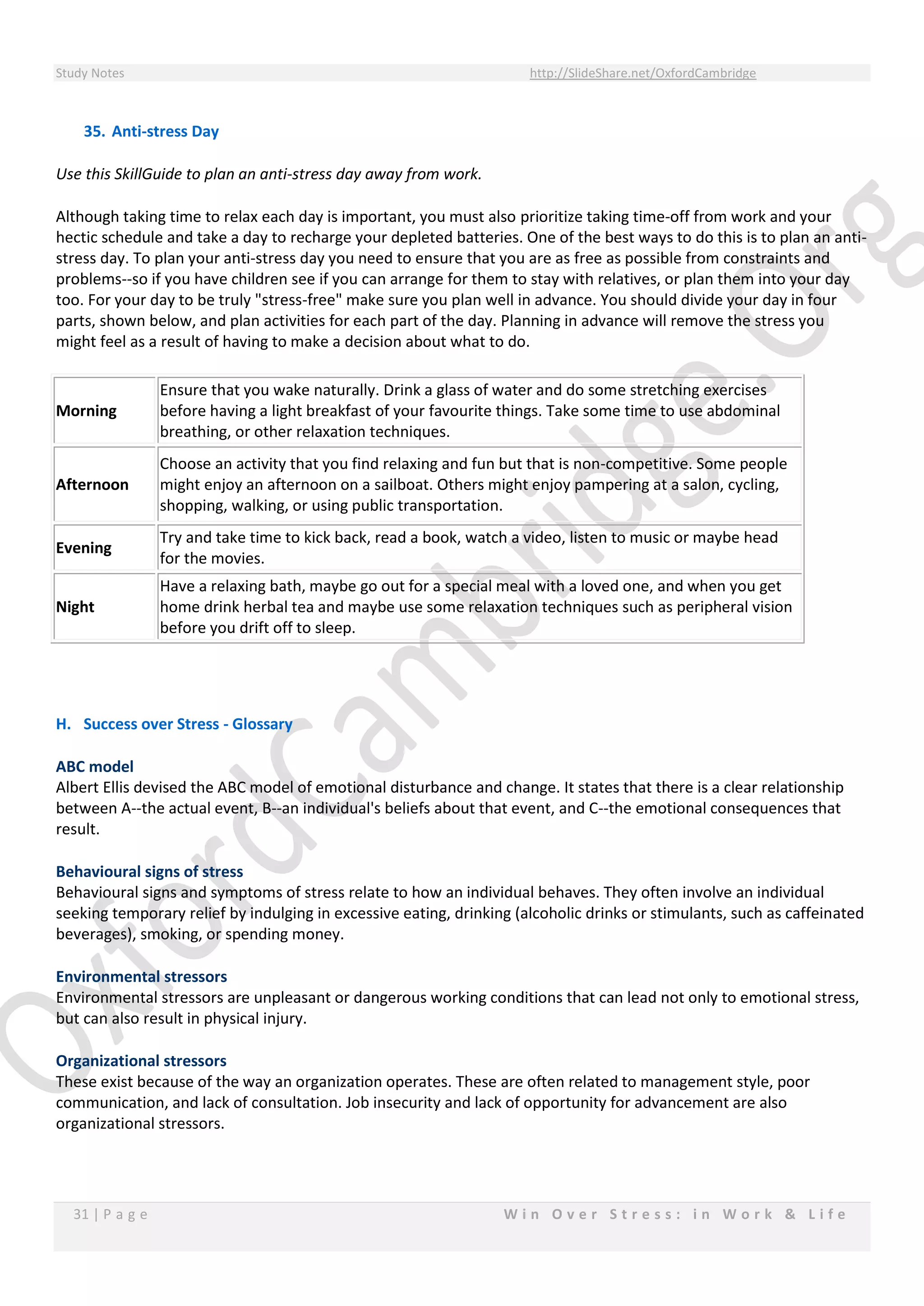 Study Notes http://SlideShare.net/OxfordCambridge
31 | P a g e W i n O v e r S t r e s s : i n W o r k & L i f e
35. Anti-stress Day
Use this SkillGuide to plan an anti-stress day away from work.
Although taking time to relax each day is important, you must also prioritize taking time-off from work and your
hectic schedule and take a day to recharge your depleted batteries. One of the best ways to do this is to plan an anti-
stress day. To plan your anti-stress day you need to ensure that you are as free as possible from constraints and
problems--so if you have children see if you can arrange for them to stay with relatives, or plan them into your day
too. For your day to be truly "stress-free" make sure you plan well in advance. You should divide your day in four
parts, shown below, and plan activities for each part of the day. Planning in advance will remove the stress you
might feel as a result of having to make a decision about what to do.
Morning
Ensure that you wake naturally. Drink a glass of water and do some stretching exercises
before having a light breakfast of your favourite things. Take some time to use abdominal
breathing, or other relaxation techniques.
Afternoon
Choose an activity that you find relaxing and fun but that is non-competitive. Some people
might enjoy an afternoon on a sailboat. Others might enjoy pampering at a salon, cycling,
shopping, walking, or using public transportation.
Evening
Try and take time to kick back, read a book, watch a video, listen to music or maybe head
for the movies.
Night
Have a relaxing bath, maybe go out for a special meal with a loved one, and when you get
home drink herbal tea and maybe use some relaxation techniques such as peripheral vision
before you drift off to sleep.
H. Success over Stress - Glossary
ABC model
Albert Ellis devised the ABC model of emotional disturbance and change. It states that there is a clear relationship
between A--the actual event, B--an individual's beliefs about that event, and C--the emotional consequences that
result.
Behavioural signs of stress
Behavioural signs and symptoms of stress relate to how an individual behaves. They often involve an individual
seeking temporary relief by indulging in excessive eating, drinking (alcoholic drinks or stimulants, such as caffeinated
beverages), smoking, or spending money.
Environmental stressors
Environmental stressors are unpleasant or dangerous working conditions that can lead not only to emotional stress,
but can also result in physical injury.
Organizational stressors
These exist because of the way an organization operates. These are often related to management style, poor
communication, and lack of consultation. Job insecurity and lack of opportunity for advancement are also
organizational stressors.
 
