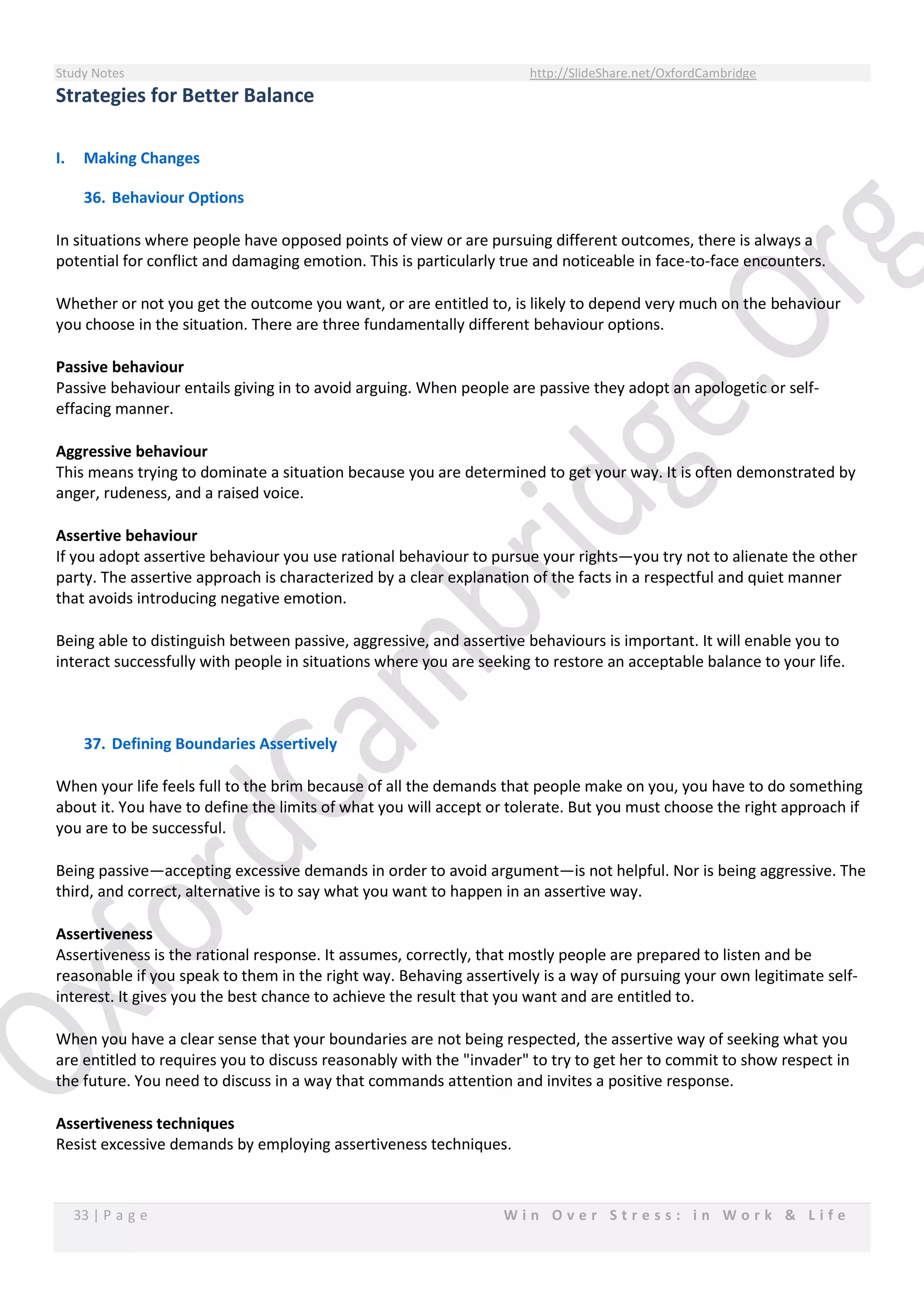 Study Notes http://SlideShare.net/OxfordCambridge
33 | P a g e W i n O v e r S t r e s s : i n W o r k & L i f e
Strategies for Better Balance
I. Making Changes
36. Behaviour Options
In situations where people have opposed points of view or are pursuing different outcomes, there is always a
potential for conflict and damaging emotion. This is particularly true and noticeable in face-to-face encounters.
Whether or not you get the outcome you want, or are entitled to, is likely to depend very much on the behaviour
you choose in the situation. There are three fundamentally different behaviour options.
Passive behaviour
Passive behaviour entails giving in to avoid arguing. When people are passive they adopt an apologetic or self-
effacing manner.
Aggressive behaviour
This means trying to dominate a situation because you are determined to get your way. It is often demonstrated by
anger, rudeness, and a raised voice.
Assertive behaviour
If you adopt assertive behaviour you use rational behaviour to pursue your rights—you try not to alienate the other
party. The assertive approach is characterized by a clear explanation of the facts in a respectful and quiet manner
that avoids introducing negative emotion.
Being able to distinguish between passive, aggressive, and assertive behaviours is important. It will enable you to
interact successfully with people in situations where you are seeking to restore an acceptable balance to your life.
37. Defining Boundaries Assertively
When your life feels full to the brim because of all the demands that people make on you, you have to do something
about it. You have to define the limits of what you will accept or tolerate. But you must choose the right approach if
you are to be successful.
Being passive—accepting excessive demands in order to avoid argument—is not helpful. Nor is being aggressive. The
third, and correct, alternative is to say what you want to happen in an assertive way.
Assertiveness
Assertiveness is the rational response. It assumes, correctly, that mostly people are prepared to listen and be
reasonable if you speak to them in the right way. Behaving assertively is a way of pursuing your own legitimate self-
interest. It gives you the best chance to achieve the result that you want and are entitled to.
When you have a clear sense that your boundaries are not being respected, the assertive way of seeking what you
are entitled to requires you to discuss reasonably with the "invader" to try to get her to commit to show respect in
the future. You need to discuss in a way that commands attention and invites a positive response.
Assertiveness techniques
Resist excessive demands by employing assertiveness techniques.
 