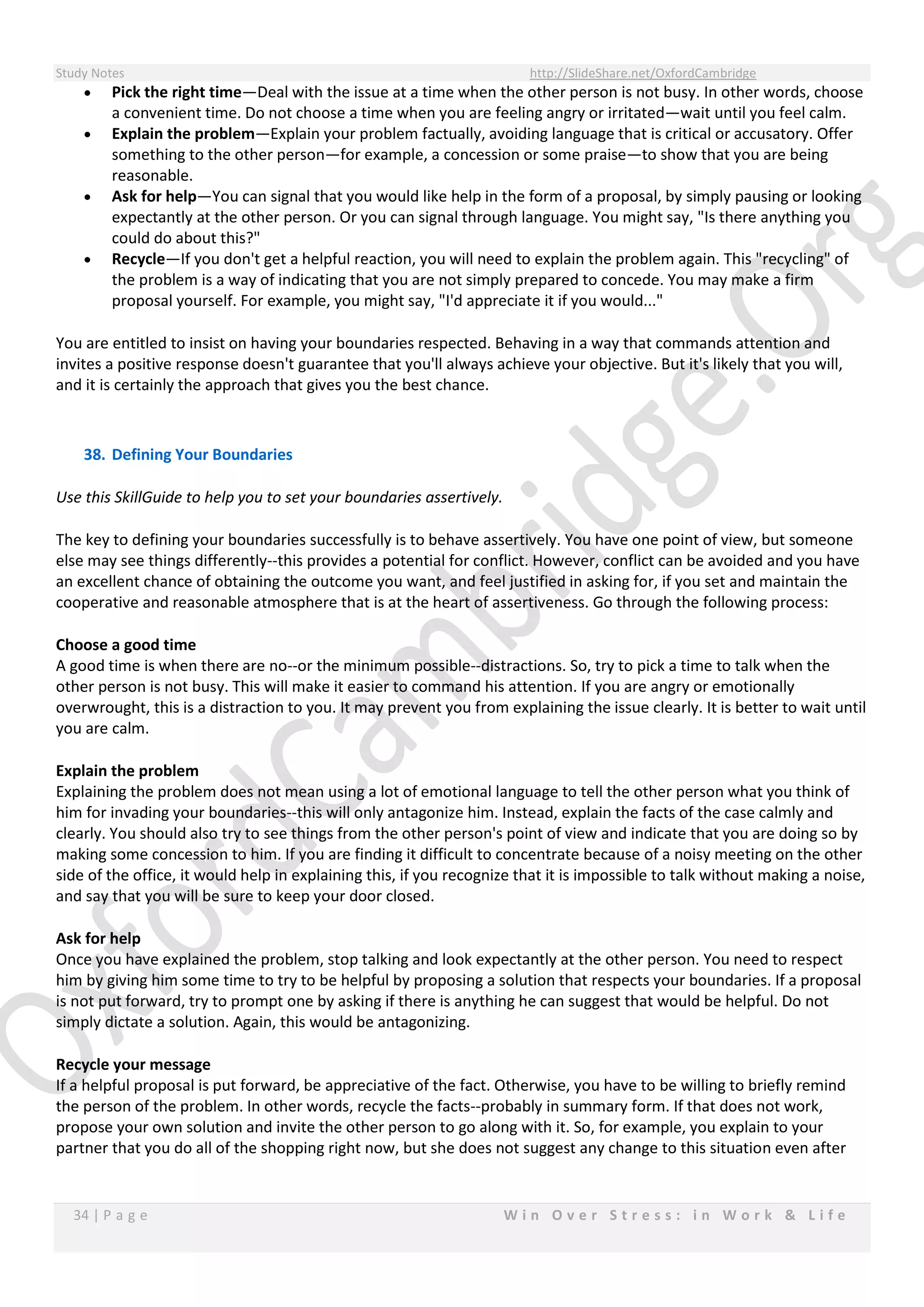 Study Notes http://SlideShare.net/OxfordCambridge
34 | P a g e W i n O v e r S t r e s s : i n W o r k & L i f e
 Pick the right time—Deal with the issue at a time when the other person is not busy. In other words, choose
a convenient time. Do not choose a time when you are feeling angry or irritated—wait until you feel calm.
 Explain the problem—Explain your problem factually, avoiding language that is critical or accusatory. Offer
something to the other person—for example, a concession or some praise—to show that you are being
reasonable.
 Ask for help—You can signal that you would like help in the form of a proposal, by simply pausing or looking
expectantly at the other person. Or you can signal through language. You might say, "Is there anything you
could do about this?"
 Recycle—If you don't get a helpful reaction, you will need to explain the problem again. This "recycling" of
the problem is a way of indicating that you are not simply prepared to concede. You may make a firm
proposal yourself. For example, you might say, "I'd appreciate it if you would..."
You are entitled to insist on having your boundaries respected. Behaving in a way that commands attention and
invites a positive response doesn't guarantee that you'll always achieve your objective. But it's likely that you will,
and it is certainly the approach that gives you the best chance.
38. Defining Your Boundaries
Use this SkillGuide to help you to set your boundaries assertively.
The key to defining your boundaries successfully is to behave assertively. You have one point of view, but someone
else may see things differently--this provides a potential for conflict. However, conflict can be avoided and you have
an excellent chance of obtaining the outcome you want, and feel justified in asking for, if you set and maintain the
cooperative and reasonable atmosphere that is at the heart of assertiveness. Go through the following process:
Choose a good time
A good time is when there are no--or the minimum possible--distractions. So, try to pick a time to talk when the
other person is not busy. This will make it easier to command his attention. If you are angry or emotionally
overwrought, this is a distraction to you. It may prevent you from explaining the issue clearly. It is better to wait until
you are calm.
Explain the problem
Explaining the problem does not mean using a lot of emotional language to tell the other person what you think of
him for invading your boundaries--this will only antagonize him. Instead, explain the facts of the case calmly and
clearly. You should also try to see things from the other person's point of view and indicate that you are doing so by
making some concession to him. If you are finding it difficult to concentrate because of a noisy meeting on the other
side of the office, it would help in explaining this, if you recognize that it is impossible to talk without making a noise,
and say that you will be sure to keep your door closed.
Ask for help
Once you have explained the problem, stop talking and look expectantly at the other person. You need to respect
him by giving him some time to try to be helpful by proposing a solution that respects your boundaries. If a proposal
is not put forward, try to prompt one by asking if there is anything he can suggest that would be helpful. Do not
simply dictate a solution. Again, this would be antagonizing.
Recycle your message
If a helpful proposal is put forward, be appreciative of the fact. Otherwise, you have to be willing to briefly remind
the person of the problem. In other words, recycle the facts--probably in summary form. If that does not work,
propose your own solution and invite the other person to go along with it. So, for example, you explain to your
partner that you do all of the shopping right now, but she does not suggest any change to this situation even after
 