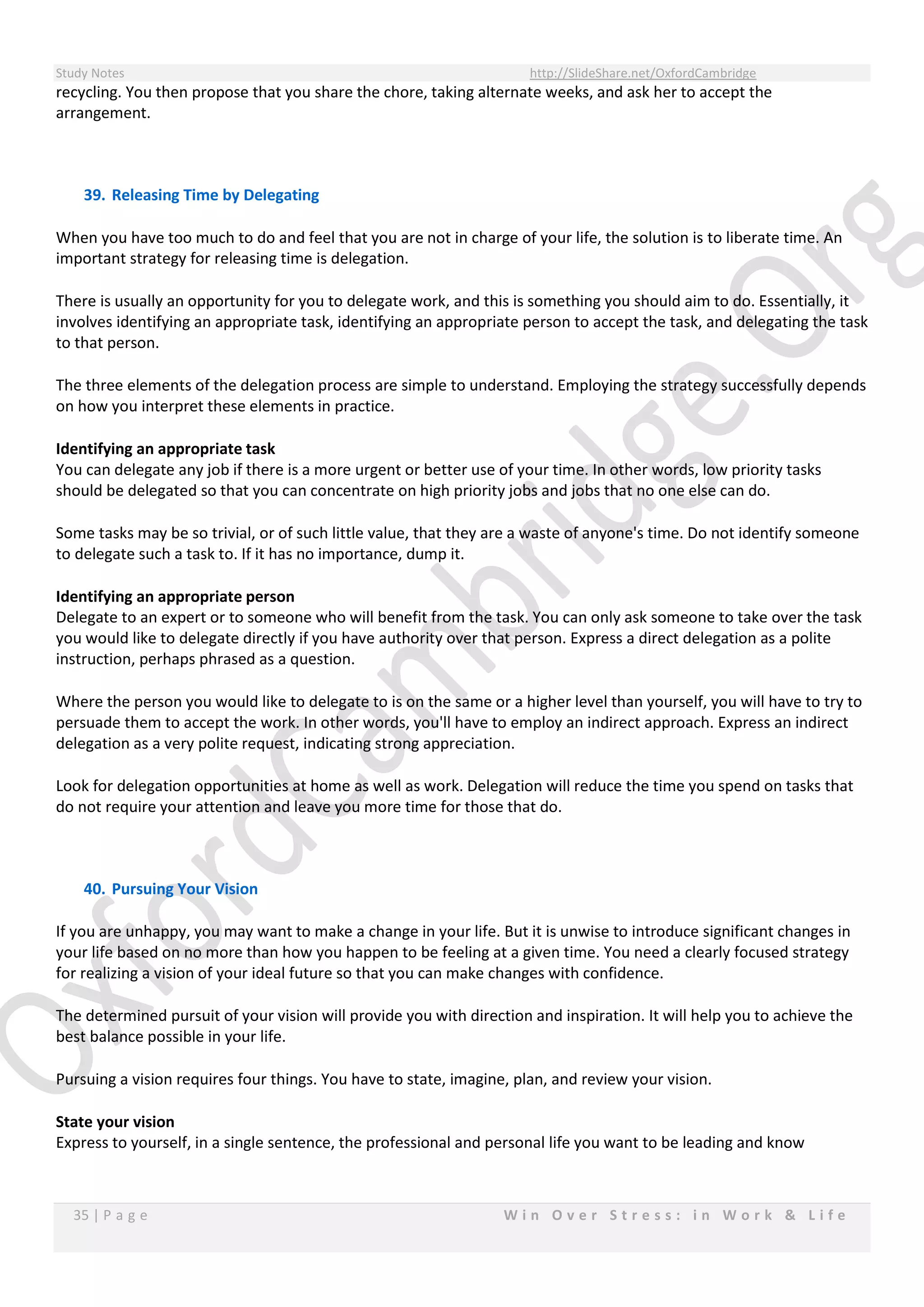 Study Notes http://SlideShare.net/OxfordCambridge
35 | P a g e W i n O v e r S t r e s s : i n W o r k & L i f e
recycling. You then propose that you share the chore, taking alternate weeks, and ask her to accept the
arrangement.
39. Releasing Time by Delegating
When you have too much to do and feel that you are not in charge of your life, the solution is to liberate time. An
important strategy for releasing time is delegation.
There is usually an opportunity for you to delegate work, and this is something you should aim to do. Essentially, it
involves identifying an appropriate task, identifying an appropriate person to accept the task, and delegating the task
to that person.
The three elements of the delegation process are simple to understand. Employing the strategy successfully depends
on how you interpret these elements in practice.
Identifying an appropriate task
You can delegate any job if there is a more urgent or better use of your time. In other words, low priority tasks
should be delegated so that you can concentrate on high priority jobs and jobs that no one else can do.
Some tasks may be so trivial, or of such little value, that they are a waste of anyone's time. Do not identify someone
to delegate such a task to. If it has no importance, dump it.
Identifying an appropriate person
Delegate to an expert or to someone who will benefit from the task. You can only ask someone to take over the task
you would like to delegate directly if you have authority over that person. Express a direct delegation as a polite
instruction, perhaps phrased as a question.
Where the person you would like to delegate to is on the same or a higher level than yourself, you will have to try to
persuade them to accept the work. In other words, you'll have to employ an indirect approach. Express an indirect
delegation as a very polite request, indicating strong appreciation.
Look for delegation opportunities at home as well as work. Delegation will reduce the time you spend on tasks that
do not require your attention and leave you more time for those that do.
40. Pursuing Your Vision
If you are unhappy, you may want to make a change in your life. But it is unwise to introduce significant changes in
your life based on no more than how you happen to be feeling at a given time. You need a clearly focused strategy
for realizing a vision of your ideal future so that you can make changes with confidence.
The determined pursuit of your vision will provide you with direction and inspiration. It will help you to achieve the
best balance possible in your life.
Pursuing a vision requires four things. You have to state, imagine, plan, and review your vision.
State your vision
Express to yourself, in a single sentence, the professional and personal life you want to be leading and know
 