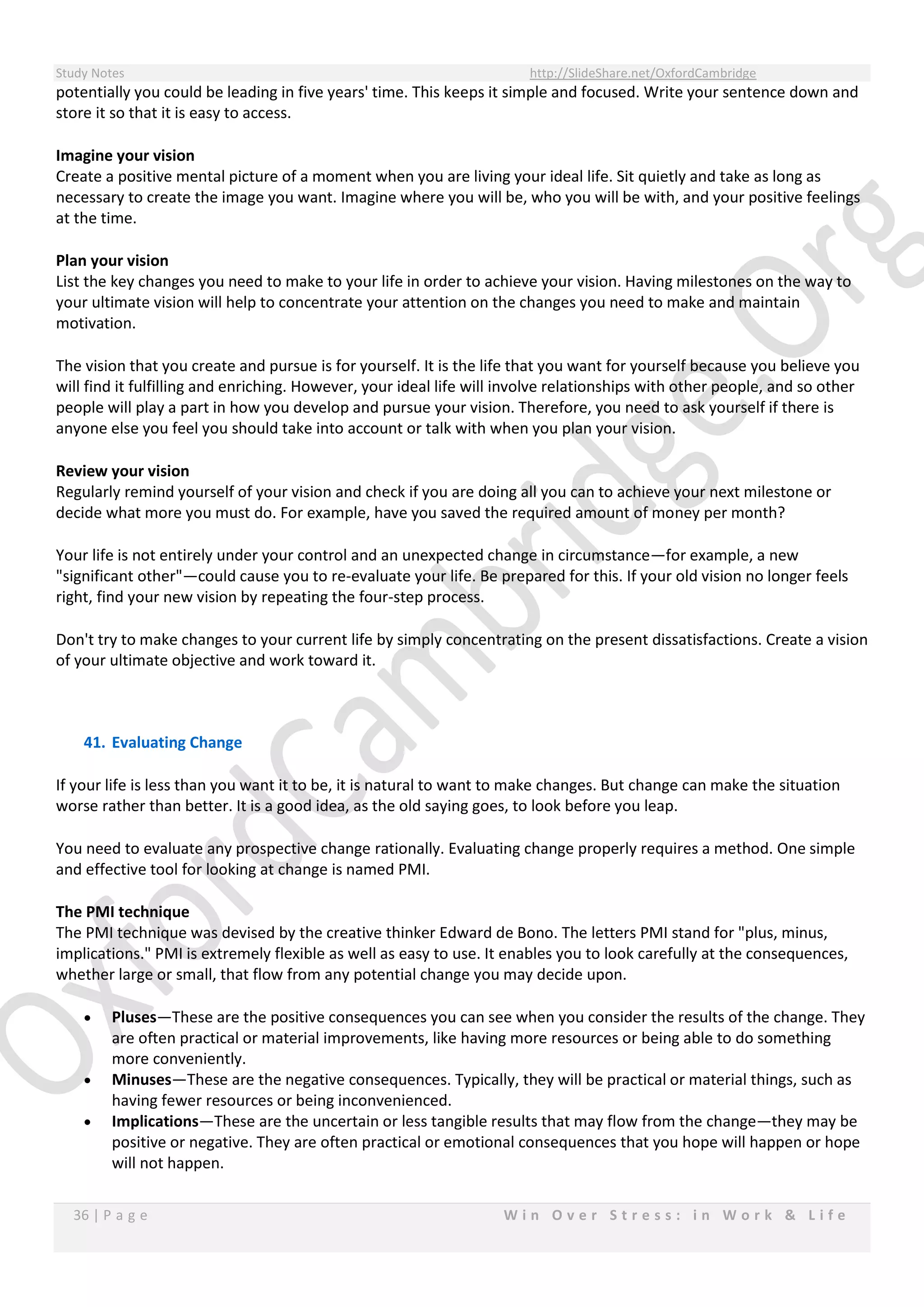 Study Notes http://SlideShare.net/OxfordCambridge
36 | P a g e W i n O v e r S t r e s s : i n W o r k & L i f e
potentially you could be leading in five years' time. This keeps it simple and focused. Write your sentence down and
store it so that it is easy to access.
Imagine your vision
Create a positive mental picture of a moment when you are living your ideal life. Sit quietly and take as long as
necessary to create the image you want. Imagine where you will be, who you will be with, and your positive feelings
at the time.
Plan your vision
List the key changes you need to make to your life in order to achieve your vision. Having milestones on the way to
your ultimate vision will help to concentrate your attention on the changes you need to make and maintain
motivation.
The vision that you create and pursue is for yourself. It is the life that you want for yourself because you believe you
will find it fulfilling and enriching. However, your ideal life will involve relationships with other people, and so other
people will play a part in how you develop and pursue your vision. Therefore, you need to ask yourself if there is
anyone else you feel you should take into account or talk with when you plan your vision.
Review your vision
Regularly remind yourself of your vision and check if you are doing all you can to achieve your next milestone or
decide what more you must do. For example, have you saved the required amount of money per month?
Your life is not entirely under your control and an unexpected change in circumstance—for example, a new
"significant other"—could cause you to re-evaluate your life. Be prepared for this. If your old vision no longer feels
right, find your new vision by repeating the four-step process.
Don't try to make changes to your current life by simply concentrating on the present dissatisfactions. Create a vision
of your ultimate objective and work toward it.
41. Evaluating Change
If your life is less than you want it to be, it is natural to want to make changes. But change can make the situation
worse rather than better. It is a good idea, as the old saying goes, to look before you leap.
You need to evaluate any prospective change rationally. Evaluating change properly requires a method. One simple
and effective tool for looking at change is named PMI.
The PMI technique
The PMI technique was devised by the creative thinker Edward de Bono. The letters PMI stand for "plus, minus,
implications." PMI is extremely flexible as well as easy to use. It enables you to look carefully at the consequences,
whether large or small, that flow from any potential change you may decide upon.
 Pluses—These are the positive consequences you can see when you consider the results of the change. They
are often practical or material improvements, like having more resources or being able to do something
more conveniently.
 Minuses—These are the negative consequences. Typically, they will be practical or material things, such as
having fewer resources or being inconvenienced.
 Implications—These are the uncertain or less tangible results that may flow from the change—they may be
positive or negative. They are often practical or emotional consequences that you hope will happen or hope
will not happen.
 