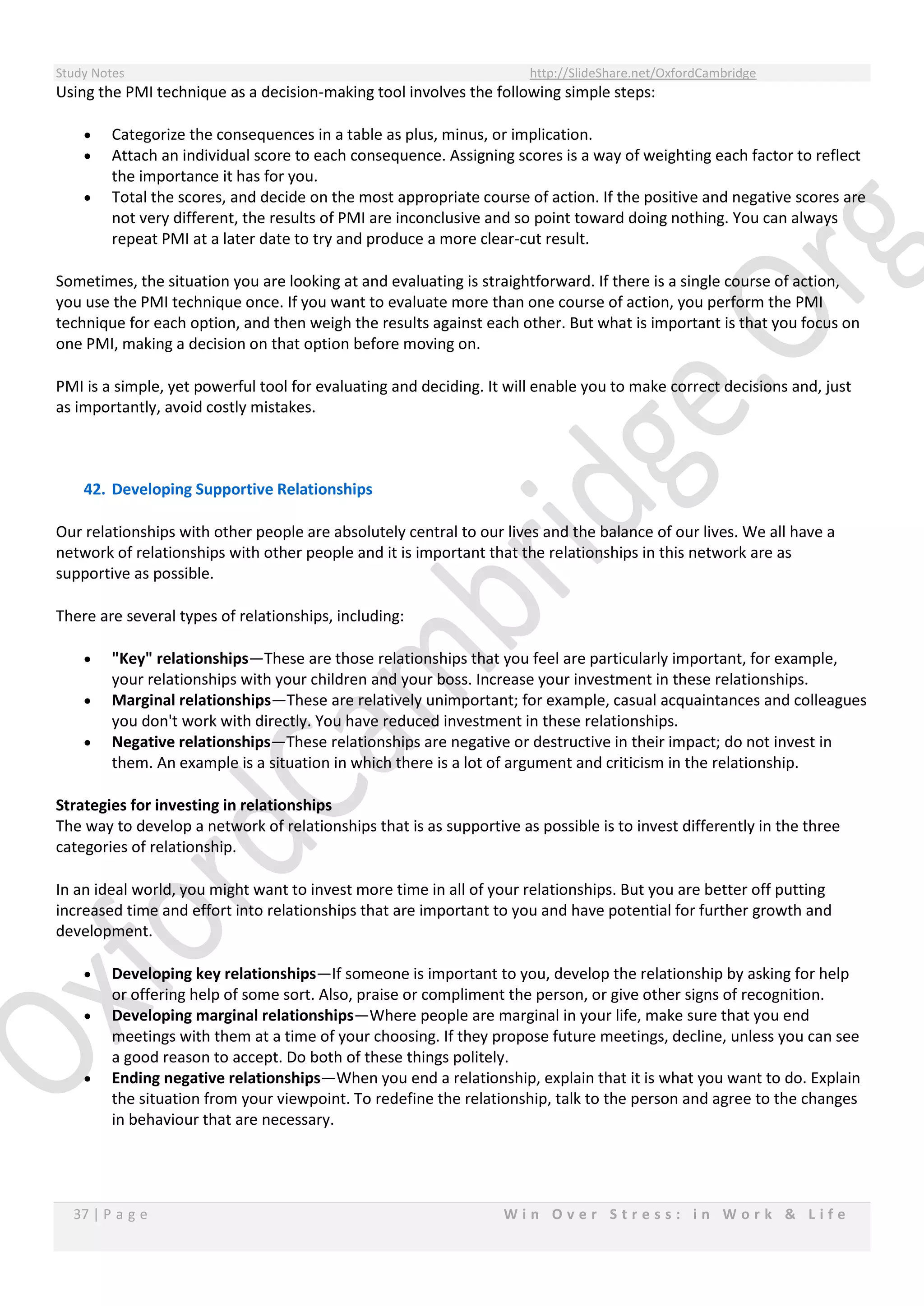 Study Notes http://SlideShare.net/OxfordCambridge
37 | P a g e W i n O v e r S t r e s s : i n W o r k & L i f e
Using the PMI technique as a decision-making tool involves the following simple steps:
 Categorize the consequences in a table as plus, minus, or implication.
 Attach an individual score to each consequence. Assigning scores is a way of weighting each factor to reflect
the importance it has for you.
 Total the scores, and decide on the most appropriate course of action. If the positive and negative scores are
not very different, the results of PMI are inconclusive and so point toward doing nothing. You can always
repeat PMI at a later date to try and produce a more clear-cut result.
Sometimes, the situation you are looking at and evaluating is straightforward. If there is a single course of action,
you use the PMI technique once. If you want to evaluate more than one course of action, you perform the PMI
technique for each option, and then weigh the results against each other. But what is important is that you focus on
one PMI, making a decision on that option before moving on.
PMI is a simple, yet powerful tool for evaluating and deciding. It will enable you to make correct decisions and, just
as importantly, avoid costly mistakes.
42. Developing Supportive Relationships
Our relationships with other people are absolutely central to our lives and the balance of our lives. We all have a
network of relationships with other people and it is important that the relationships in this network are as
supportive as possible.
There are several types of relationships, including:
 "Key" relationships—These are those relationships that you feel are particularly important, for example,
your relationships with your children and your boss. Increase your investment in these relationships.
 Marginal relationships—These are relatively unimportant; for example, casual acquaintances and colleagues
you don't work with directly. You have reduced investment in these relationships.
 Negative relationships—These relationships are negative or destructive in their impact; do not invest in
them. An example is a situation in which there is a lot of argument and criticism in the relationship.
Strategies for investing in relationships
The way to develop a network of relationships that is as supportive as possible is to invest differently in the three
categories of relationship.
In an ideal world, you might want to invest more time in all of your relationships. But you are better off putting
increased time and effort into relationships that are important to you and have potential for further growth and
development.
 Developing key relationships—If someone is important to you, develop the relationship by asking for help
or offering help of some sort. Also, praise or compliment the person, or give other signs of recognition.
 Developing marginal relationships—Where people are marginal in your life, make sure that you end
meetings with them at a time of your choosing. If they propose future meetings, decline, unless you can see
a good reason to accept. Do both of these things politely.
 Ending negative relationships—When you end a relationship, explain that it is what you want to do. Explain
the situation from your viewpoint. To redefine the relationship, talk to the person and agree to the changes
in behaviour that are necessary.
 