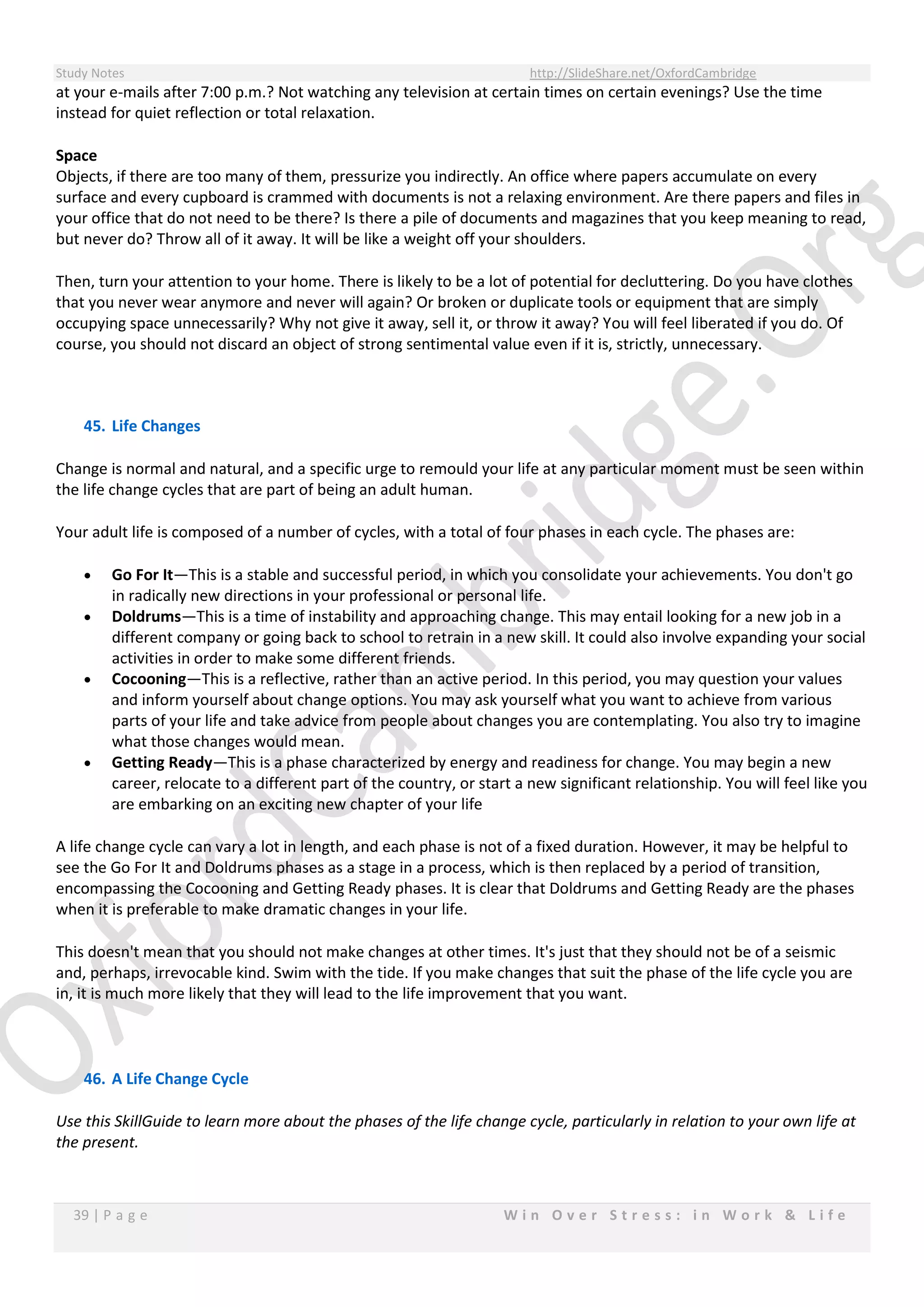 Study Notes http://SlideShare.net/OxfordCambridge
39 | P a g e W i n O v e r S t r e s s : i n W o r k & L i f e
at your e-mails after 7:00 p.m.? Not watching any television at certain times on certain evenings? Use the time
instead for quiet reflection or total relaxation.
Space
Objects, if there are too many of them, pressurize you indirectly. An office where papers accumulate on every
surface and every cupboard is crammed with documents is not a relaxing environment. Are there papers and files in
your office that do not need to be there? Is there a pile of documents and magazines that you keep meaning to read,
but never do? Throw all of it away. It will be like a weight off your shoulders.
Then, turn your attention to your home. There is likely to be a lot of potential for decluttering. Do you have clothes
that you never wear anymore and never will again? Or broken or duplicate tools or equipment that are simply
occupying space unnecessarily? Why not give it away, sell it, or throw it away? You will feel liberated if you do. Of
course, you should not discard an object of strong sentimental value even if it is, strictly, unnecessary.
45. Life Changes
Change is normal and natural, and a specific urge to remould your life at any particular moment must be seen within
the life change cycles that are part of being an adult human.
Your adult life is composed of a number of cycles, with a total of four phases in each cycle. The phases are:
 Go For It—This is a stable and successful period, in which you consolidate your achievements. You don't go
in radically new directions in your professional or personal life.
 Doldrums—This is a time of instability and approaching change. This may entail looking for a new job in a
different company or going back to school to retrain in a new skill. It could also involve expanding your social
activities in order to make some different friends.
 Cocooning—This is a reflective, rather than an active period. In this period, you may question your values
and inform yourself about change options. You may ask yourself what you want to achieve from various
parts of your life and take advice from people about changes you are contemplating. You also try to imagine
what those changes would mean.
 Getting Ready—This is a phase characterized by energy and readiness for change. You may begin a new
career, relocate to a different part of the country, or start a new significant relationship. You will feel like you
are embarking on an exciting new chapter of your life
A life change cycle can vary a lot in length, and each phase is not of a fixed duration. However, it may be helpful to
see the Go For It and Doldrums phases as a stage in a process, which is then replaced by a period of transition,
encompassing the Cocooning and Getting Ready phases. It is clear that Doldrums and Getting Ready are the phases
when it is preferable to make dramatic changes in your life.
This doesn't mean that you should not make changes at other times. It's just that they should not be of a seismic
and, perhaps, irrevocable kind. Swim with the tide. If you make changes that suit the phase of the life cycle you are
in, it is much more likely that they will lead to the life improvement that you want.
46. A Life Change Cycle
Use this SkillGuide to learn more about the phases of the life change cycle, particularly in relation to your own life at
the present.
 