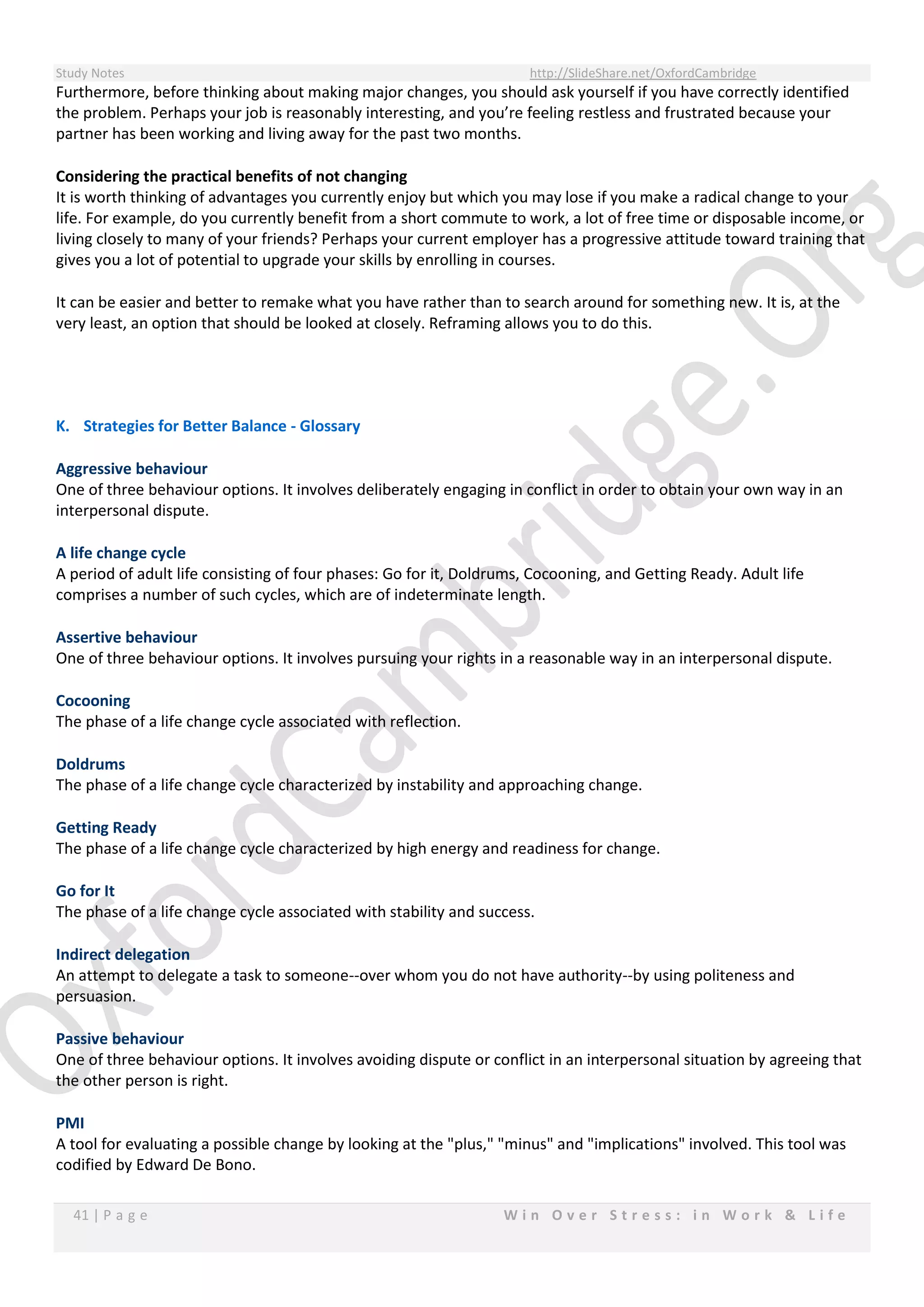 Study Notes http://SlideShare.net/OxfordCambridge
41 | P a g e W i n O v e r S t r e s s : i n W o r k & L i f e
Furthermore, before thinking about making major changes, you should ask yourself if you have correctly identified
the problem. Perhaps your job is reasonably interesting, and you’re feeling restless and frustrated because your
partner has been working and living away for the past two months.
Considering the practical benefits of not changing
It is worth thinking of advantages you currently enjoy but which you may lose if you make a radical change to your
life. For example, do you currently benefit from a short commute to work, a lot of free time or disposable income, or
living closely to many of your friends? Perhaps your current employer has a progressive attitude toward training that
gives you a lot of potential to upgrade your skills by enrolling in courses.
It can be easier and better to remake what you have rather than to search around for something new. It is, at the
very least, an option that should be looked at closely. Reframing allows you to do this.
K. Strategies for Better Balance - Glossary
Aggressive behaviour
One of three behaviour options. It involves deliberately engaging in conflict in order to obtain your own way in an
interpersonal dispute.
A life change cycle
A period of adult life consisting of four phases: Go for it, Doldrums, Cocooning, and Getting Ready. Adult life
comprises a number of such cycles, which are of indeterminate length.
Assertive behaviour
One of three behaviour options. It involves pursuing your rights in a reasonable way in an interpersonal dispute.
Cocooning
The phase of a life change cycle associated with reflection.
Doldrums
The phase of a life change cycle characterized by instability and approaching change.
Getting Ready
The phase of a life change cycle characterized by high energy and readiness for change.
Go for It
The phase of a life change cycle associated with stability and success.
Indirect delegation
An attempt to delegate a task to someone--over whom you do not have authority--by using politeness and
persuasion.
Passive behaviour
One of three behaviour options. It involves avoiding dispute or conflict in an interpersonal situation by agreeing that
the other person is right.
PMI
A tool for evaluating a possible change by looking at the "plus," "minus" and "implications" involved. This tool was
codified by Edward De Bono.
 