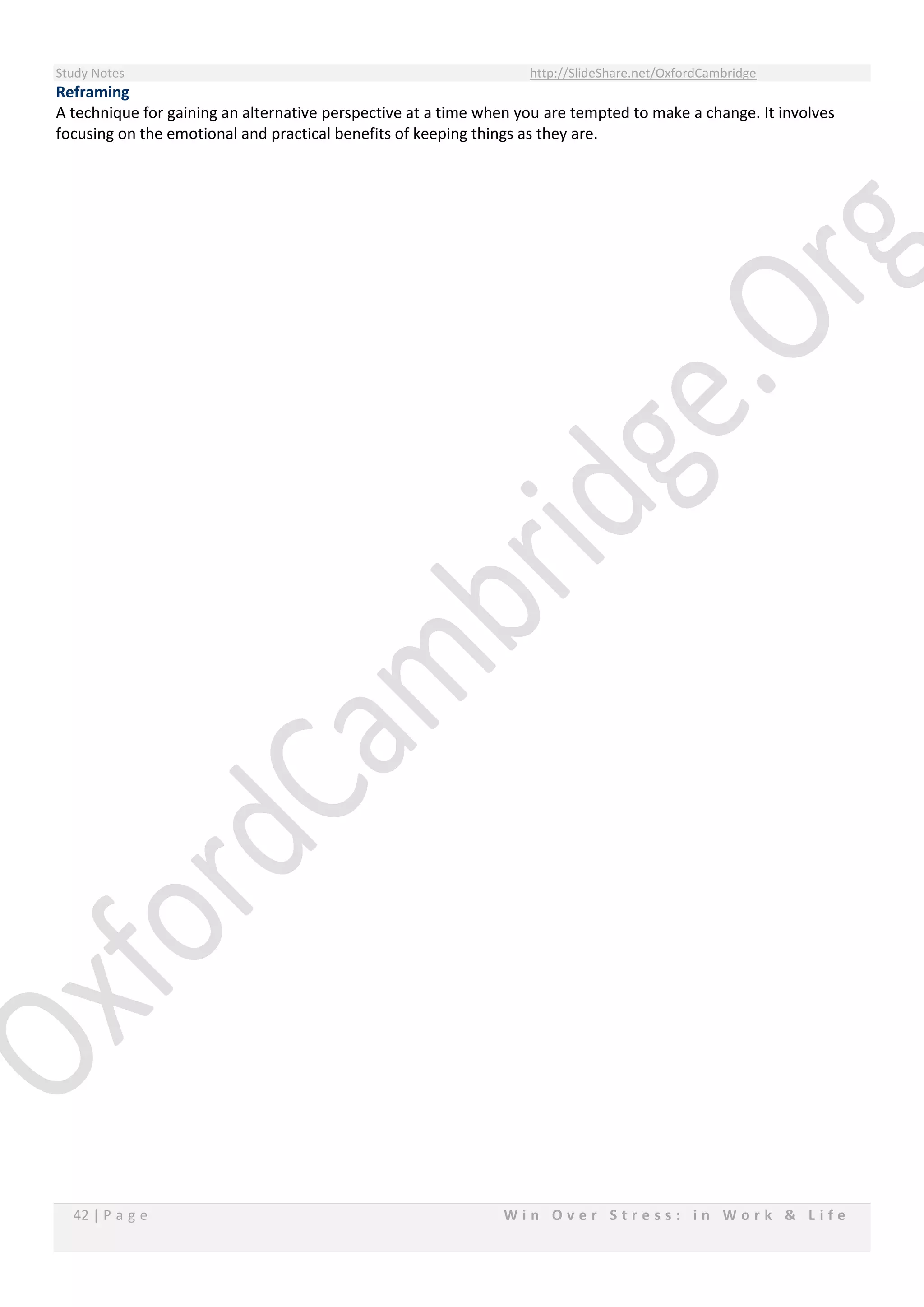 Study Notes http://SlideShare.net/OxfordCambridge
42 | P a g e W i n O v e r S t r e s s : i n W o r k & L i f e
Reframing
A technique for gaining an alternative perspective at a time when you are tempted to make a change. It involves
focusing on the emotional and practical benefits of keeping things as they are.
 