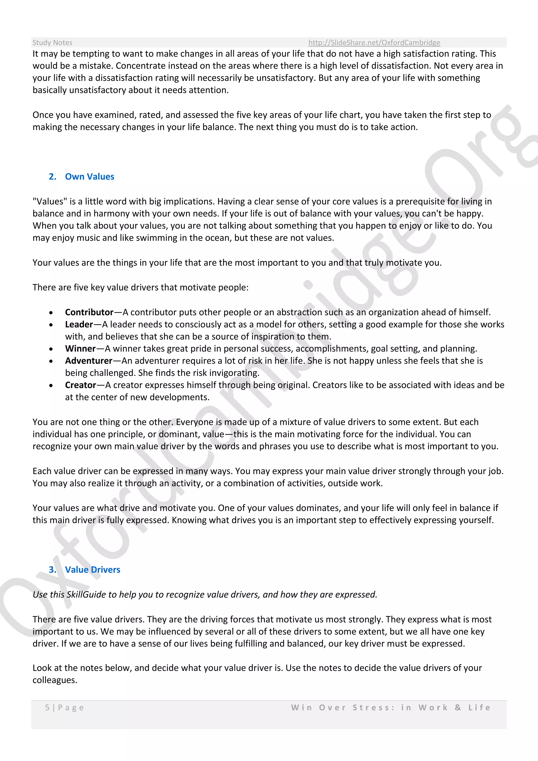 Study Notes http://SlideShare.net/OxfordCambridge
5 | P a g e W i n O v e r S t r e s s : i n W o r k & L i f e
It may be tempting to want to make changes in all areas of your life that do not have a high satisfaction rating. This
would be a mistake. Concentrate instead on the areas where there is a high level of dissatisfaction. Not every area in
your life with a dissatisfaction rating will necessarily be unsatisfactory. But any area of your life with something
basically unsatisfactory about it needs attention.
Once you have examined, rated, and assessed the five key areas of your life chart, you have taken the first step to
making the necessary changes in your life balance. The next thing you must do is to take action.
2. Own Values
"Values" is a little word with big implications. Having a clear sense of your core values is a prerequisite for living in
balance and in harmony with your own needs. If your life is out of balance with your values, you can't be happy.
When you talk about your values, you are not talking about something that you happen to enjoy or like to do. You
may enjoy music and like swimming in the ocean, but these are not values.
Your values are the things in your life that are the most important to you and that truly motivate you.
There are five key value drivers that motivate people:
 Contributor—A contributor puts other people or an abstraction such as an organization ahead of himself.
 Leader—A leader needs to consciously act as a model for others, setting a good example for those she works
with, and believes that she can be a source of inspiration to them.
 Winner—A winner takes great pride in personal success, accomplishments, goal setting, and planning.
 Adventurer—An adventurer requires a lot of risk in her life. She is not happy unless she feels that she is
being challenged. She finds the risk invigorating.
 Creator—A creator expresses himself through being original. Creators like to be associated with ideas and be
at the center of new developments.
You are not one thing or the other. Everyone is made up of a mixture of value drivers to some extent. But each
individual has one principle, or dominant, value—this is the main motivating force for the individual. You can
recognize your own main value driver by the words and phrases you use to describe what is most important to you.
Each value driver can be expressed in many ways. You may express your main value driver strongly through your job.
You may also realize it through an activity, or a combination of activities, outside work.
Your values are what drive and motivate you. One of your values dominates, and your life will only feel in balance if
this main driver is fully expressed. Knowing what drives you is an important step to effectively expressing yourself.
3. Value Drivers
Use this SkillGuide to help you to recognize value drivers, and how they are expressed.
There are five value drivers. They are the driving forces that motivate us most strongly. They express what is most
important to us. We may be influenced by several or all of these drivers to some extent, but we all have one key
driver. If we are to have a sense of our lives being fulfilling and balanced, our key driver must be expressed.
Look at the notes below, and decide what your value driver is. Use the notes to decide the value drivers of your
colleagues.
 