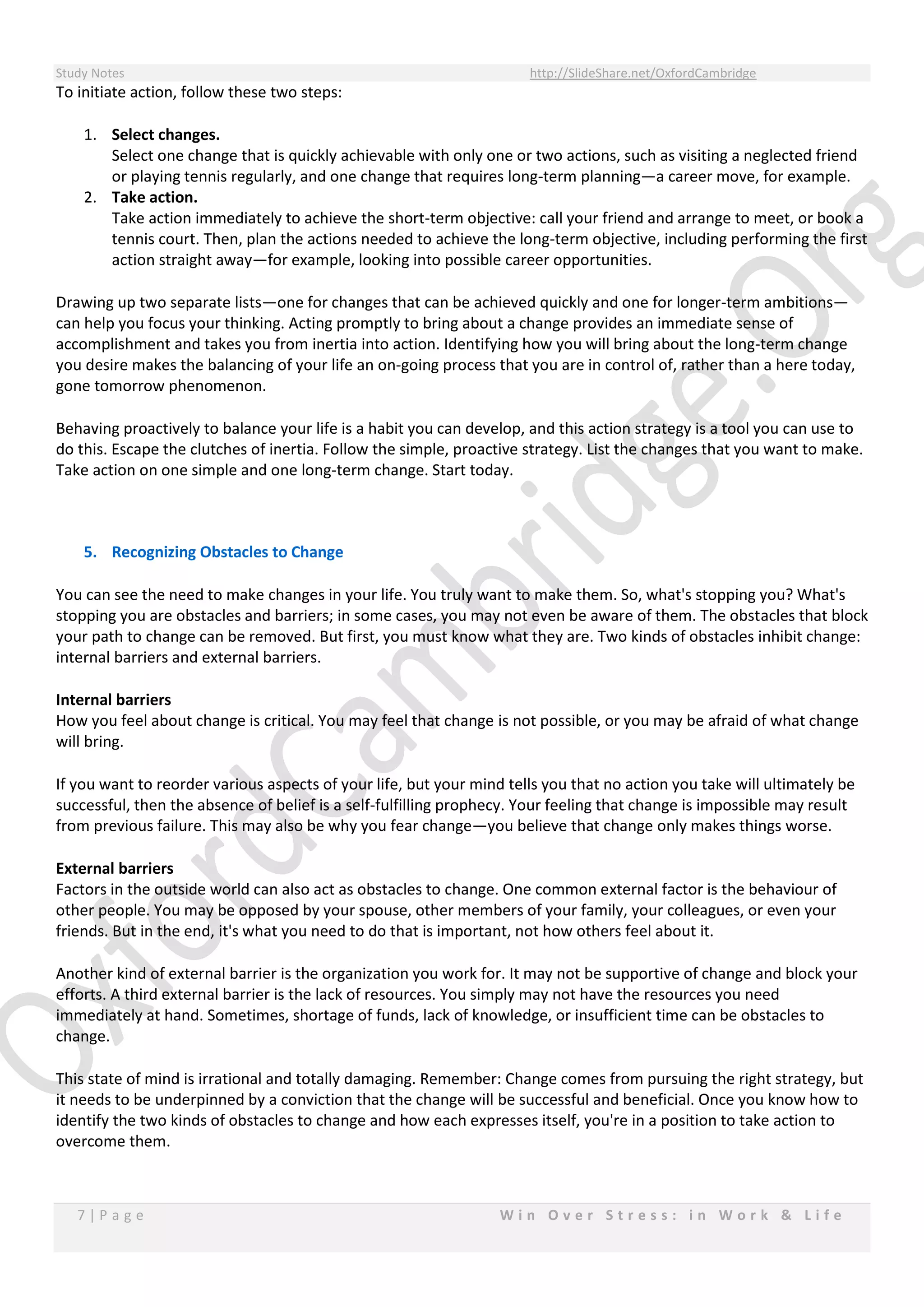 Study Notes http://SlideShare.net/OxfordCambridge
7 | P a g e W i n O v e r S t r e s s : i n W o r k & L i f e
To initiate action, follow these two steps:
1. Select changes.
Select one change that is quickly achievable with only one or two actions, such as visiting a neglected friend
or playing tennis regularly, and one change that requires long-term planning—a career move, for example.
2. Take action.
Take action immediately to achieve the short-term objective: call your friend and arrange to meet, or book a
tennis court. Then, plan the actions needed to achieve the long-term objective, including performing the first
action straight away—for example, looking into possible career opportunities.
Drawing up two separate lists—one for changes that can be achieved quickly and one for longer-term ambitions—
can help you focus your thinking. Acting promptly to bring about a change provides an immediate sense of
accomplishment and takes you from inertia into action. Identifying how you will bring about the long-term change
you desire makes the balancing of your life an on-going process that you are in control of, rather than a here today,
gone tomorrow phenomenon.
Behaving proactively to balance your life is a habit you can develop, and this action strategy is a tool you can use to
do this. Escape the clutches of inertia. Follow the simple, proactive strategy. List the changes that you want to make.
Take action on one simple and one long-term change. Start today.
5. Recognizing Obstacles to Change
You can see the need to make changes in your life. You truly want to make them. So, what's stopping you? What's
stopping you are obstacles and barriers; in some cases, you may not even be aware of them. The obstacles that block
your path to change can be removed. But first, you must know what they are. Two kinds of obstacles inhibit change:
internal barriers and external barriers.
Internal barriers
How you feel about change is critical. You may feel that change is not possible, or you may be afraid of what change
will bring.
If you want to reorder various aspects of your life, but your mind tells you that no action you take will ultimately be
successful, then the absence of belief is a self-fulfilling prophecy. Your feeling that change is impossible may result
from previous failure. This may also be why you fear change—you believe that change only makes things worse.
External barriers
Factors in the outside world can also act as obstacles to change. One common external factor is the behaviour of
other people. You may be opposed by your spouse, other members of your family, your colleagues, or even your
friends. But in the end, it's what you need to do that is important, not how others feel about it.
Another kind of external barrier is the organization you work for. It may not be supportive of change and block your
efforts. A third external barrier is the lack of resources. You simply may not have the resources you need
immediately at hand. Sometimes, shortage of funds, lack of knowledge, or insufficient time can be obstacles to
change.
This state of mind is irrational and totally damaging. Remember: Change comes from pursuing the right strategy, but
it needs to be underpinned by a conviction that the change will be successful and beneficial. Once you know how to
identify the two kinds of obstacles to change and how each expresses itself, you're in a position to take action to
overcome them.
 