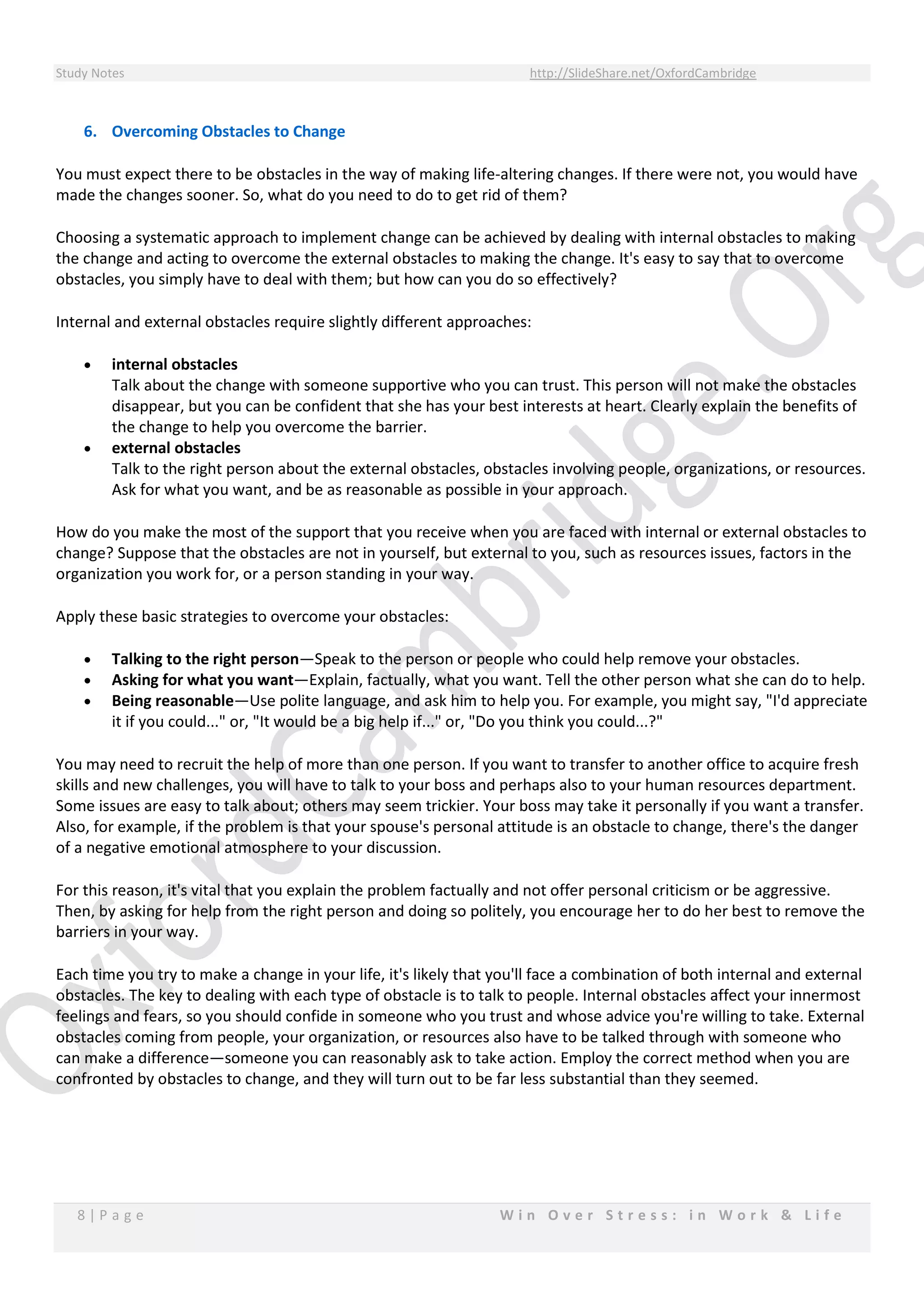 Study Notes http://SlideShare.net/OxfordCambridge
8 | P a g e W i n O v e r S t r e s s : i n W o r k & L i f e
6. Overcoming Obstacles to Change
You must expect there to be obstacles in the way of making life-altering changes. If there were not, you would have
made the changes sooner. So, what do you need to do to get rid of them?
Choosing a systematic approach to implement change can be achieved by dealing with internal obstacles to making
the change and acting to overcome the external obstacles to making the change. It's easy to say that to overcome
obstacles, you simply have to deal with them; but how can you do so effectively?
Internal and external obstacles require slightly different approaches:
 internal obstacles
Talk about the change with someone supportive who you can trust. This person will not make the obstacles
disappear, but you can be confident that she has your best interests at heart. Clearly explain the benefits of
the change to help you overcome the barrier.
 external obstacles
Talk to the right person about the external obstacles, obstacles involving people, organizations, or resources.
Ask for what you want, and be as reasonable as possible in your approach.
How do you make the most of the support that you receive when you are faced with internal or external obstacles to
change? Suppose that the obstacles are not in yourself, but external to you, such as resources issues, factors in the
organization you work for, or a person standing in your way.
Apply these basic strategies to overcome your obstacles:
 Talking to the right person—Speak to the person or people who could help remove your obstacles.
 Asking for what you want—Explain, factually, what you want. Tell the other person what she can do to help.
 Being reasonable—Use polite language, and ask him to help you. For example, you might say, "I'd appreciate
it if you could..." or, "It would be a big help if..." or, "Do you think you could...?"
You may need to recruit the help of more than one person. If you want to transfer to another office to acquire fresh
skills and new challenges, you will have to talk to your boss and perhaps also to your human resources department.
Some issues are easy to talk about; others may seem trickier. Your boss may take it personally if you want a transfer.
Also, for example, if the problem is that your spouse's personal attitude is an obstacle to change, there's the danger
of a negative emotional atmosphere to your discussion.
For this reason, it's vital that you explain the problem factually and not offer personal criticism or be aggressive.
Then, by asking for help from the right person and doing so politely, you encourage her to do her best to remove the
barriers in your way.
Each time you try to make a change in your life, it's likely that you'll face a combination of both internal and external
obstacles. The key to dealing with each type of obstacle is to talk to people. Internal obstacles affect your innermost
feelings and fears, so you should confide in someone who you trust and whose advice you're willing to take. External
obstacles coming from people, your organization, or resources also have to be talked through with someone who
can make a difference—someone you can reasonably ask to take action. Employ the correct method when you are
confronted by obstacles to change, and they will turn out to be far less substantial than they seemed.
 