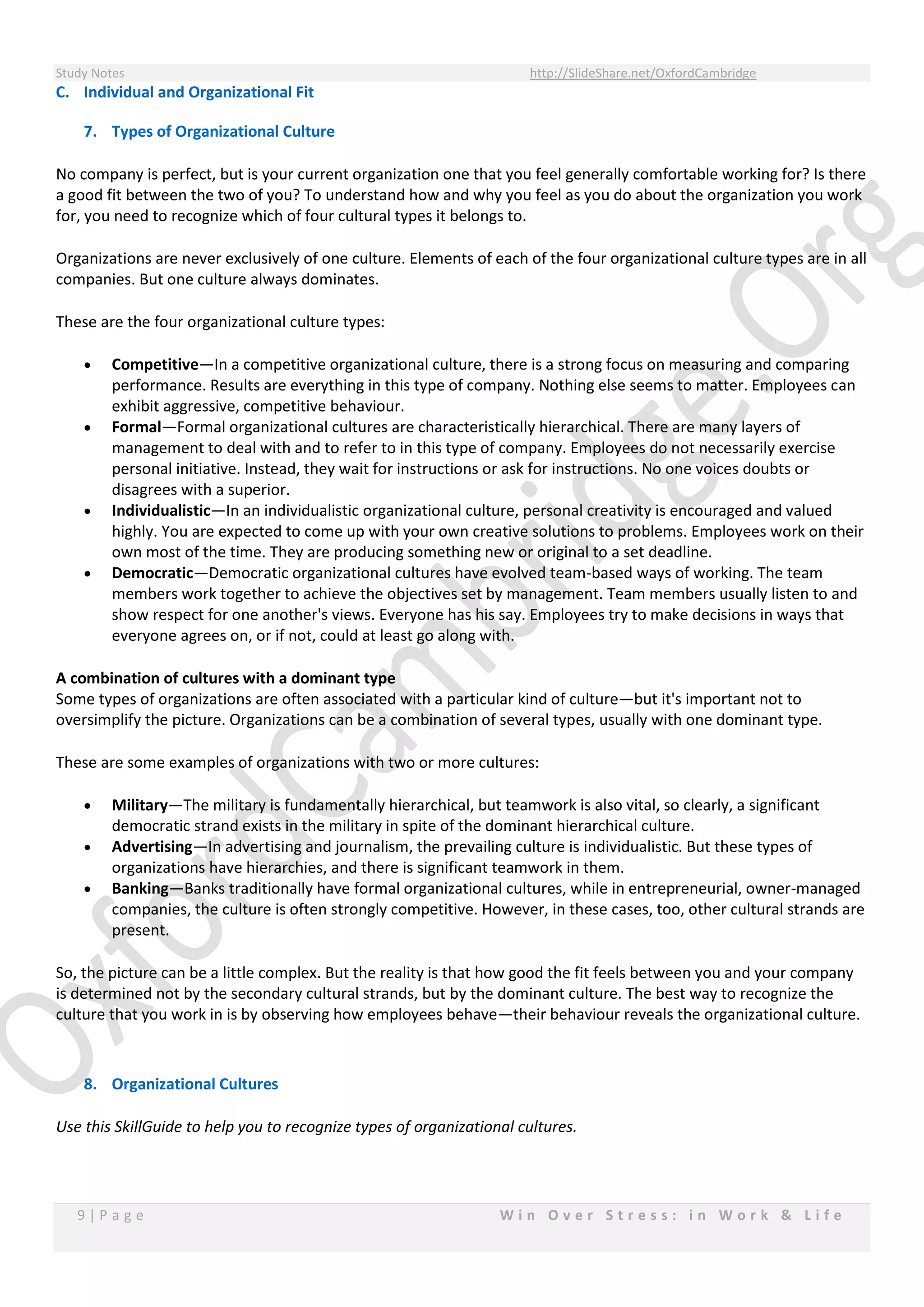 Study Notes http://SlideShare.net/OxfordCambridge
9 | P a g e W i n O v e r S t r e s s : i n W o r k & L i f e
C. Individual and Organizational Fit
7. Types of Organizational Culture
No company is perfect, but is your current organization one that you feel generally comfortable working for? Is there
a good fit between the two of you? To understand how and why you feel as you do about the organization you work
for, you need to recognize which of four cultural types it belongs to.
Organizations are never exclusively of one culture. Elements of each of the four organizational culture types are in all
companies. But one culture always dominates.
These are the four organizational culture types:
 Competitive—In a competitive organizational culture, there is a strong focus on measuring and comparing
performance. Results are everything in this type of company. Nothing else seems to matter. Employees can
exhibit aggressive, competitive behaviour.
 Formal—Formal organizational cultures are characteristically hierarchical. There are many layers of
management to deal with and to refer to in this type of company. Employees do not necessarily exercise
personal initiative. Instead, they wait for instructions or ask for instructions. No one voices doubts or
disagrees with a superior.
 Individualistic—In an individualistic organizational culture, personal creativity is encouraged and valued
highly. You are expected to come up with your own creative solutions to problems. Employees work on their
own most of the time. They are producing something new or original to a set deadline.
 Democratic—Democratic organizational cultures have evolved team-based ways of working. The team
members work together to achieve the objectives set by management. Team members usually listen to and
show respect for one another's views. Everyone has his say. Employees try to make decisions in ways that
everyone agrees on, or if not, could at least go along with.
A combination of cultures with a dominant type
Some types of organizations are often associated with a particular kind of culture—but it's important not to
oversimplify the picture. Organizations can be a combination of several types, usually with one dominant type.
These are some examples of organizations with two or more cultures:
 Military—The military is fundamentally hierarchical, but teamwork is also vital, so clearly, a significant
democratic strand exists in the military in spite of the dominant hierarchical culture.
 Advertising—In advertising and journalism, the prevailing culture is individualistic. But these types of
organizations have hierarchies, and there is significant teamwork in them.
 Banking—Banks traditionally have formal organizational cultures, while in entrepreneurial, owner-managed
companies, the culture is often strongly competitive. However, in these cases, too, other cultural strands are
present.
So, the picture can be a little complex. But the reality is that how good the fit feels between you and your company
is determined not by the secondary cultural strands, but by the dominant culture. The best way to recognize the
culture that you work in is by observing how employees behave—their behaviour reveals the organizational culture.
8. Organizational Cultures
Use this SkillGuide to help you to recognize types of organizational cultures.
 