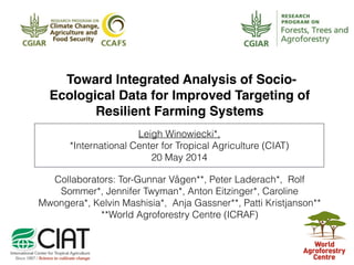 Leigh Winowiecki*,
*International Center for Tropical Agriculture (CIAT)
20 May 2014
Toward Integrated Analysis of Socio-
Ecological Data for Improved Targeting of
Resilient Farming Systems
Collaborators: Tor-Gunnar Vågen**, Peter Laderach*, Rolf
Sommer*, Jennifer Twyman*, Anton Eitzinger*, Caroline
Mwongera*, Kelvin Mashisia*, Anja Gassner**, Patti Kristjanson**
**World Agroforestry Centre (ICRAF)
 