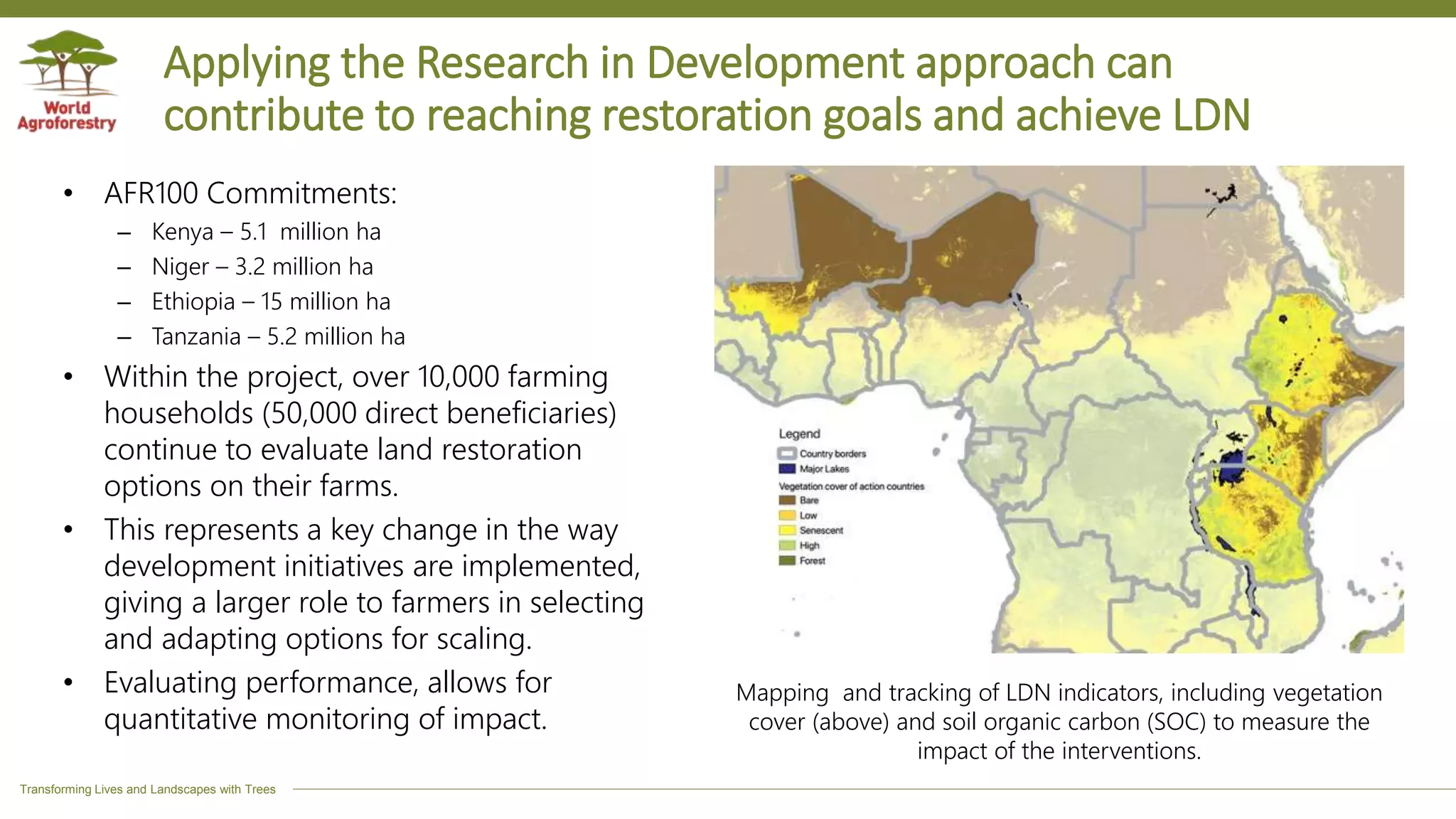 Transforming Lives and Landscapes with Trees
Applying the Research in Development approach can
contribute to reaching restoration goals and achieve LDN
• AFR100 Commitments:
– Kenya – 5.1 million ha
– Niger – 3.2 million ha
– Ethiopia – 15 million ha
– Tanzania – 5.2 million ha
• Within the project, over 10,000 farming
households (50,000 direct beneficiaries)
continue to evaluate land restoration
options on their farms.
• This represents a key change in the way
development initiatives are implemented,
giving a larger role to farmers in selecting
and adapting options for scaling.
• Evaluating performance, allows for
quantitative monitoring of impact.
Mapping and tracking of LDN indicators, including vegetation
cover (above) and soil organic carbon (SOC) to measure the
impact of the interventions.
 