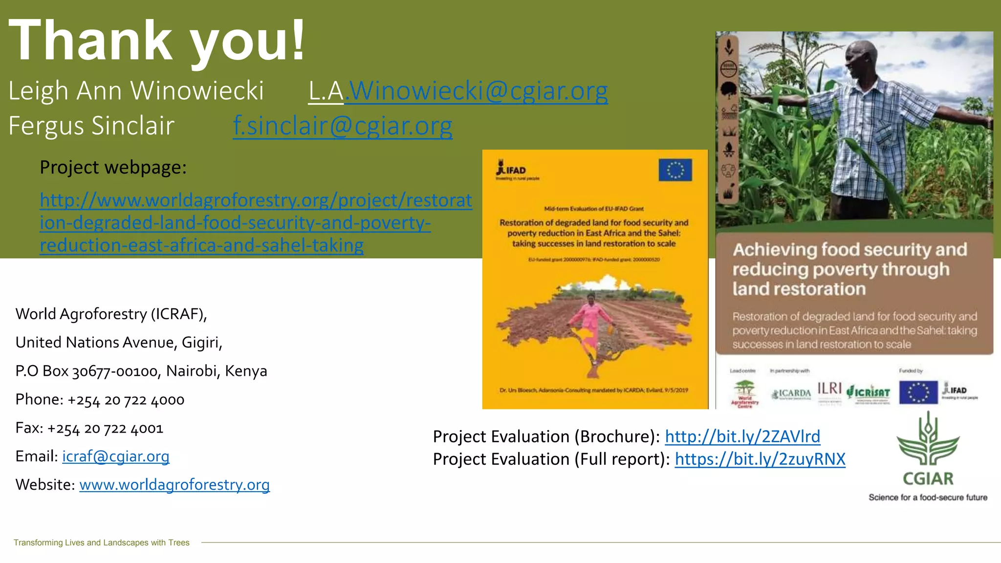 Transforming Lives and Landscapes with Trees
World Agroforestry (ICRAF),
United Nations Avenue, Gigiri,
P.O Box 30677-00100, Nairobi, Kenya
Phone: +254 20 722 4000
Fax: +254 20 722 4001
Email: icraf@cgiar.org
Website: www.worldagroforestry.org
Thank you!
Leigh Ann Winowiecki L.A.Winowiecki@cgiar.org
Fergus Sinclair f.sinclair@cgiar.org
Project webpage:
http://www.worldagroforestry.org/project/restorat
ion-degraded-land-food-security-and-poverty-
reduction-east-africa-and-sahel-taking
Project Evaluation (Brochure): http://bit.ly/2ZAVlrd
Project Evaluation (Full report): https://bit.ly/2zuyRNX
 