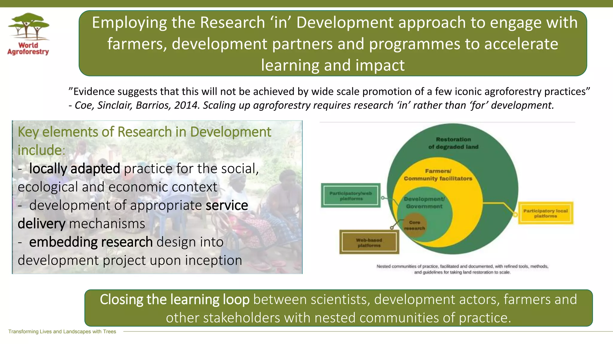 Transforming Lives and Landscapes with Trees
Employing the Research ‘in’ Development approach to engage with
farmers, development partners and programmes to accelerate
learning and impact
Key elements of Research in Development
include:
- locally adapted practice for the social,
ecological and economic context
- development of appropriate service
delivery mechanisms
- embedding research design into
development project upon inception
”Evidence suggests that this will not be achieved by wide scale promotion of a few iconic agroforestry practices”
- Coe, Sinclair, Barrios, 2014. Scaling up agroforestry requires research ‘in’ rather than ‘for’ development.
Closing the learning loop between scientists, development actors, farmers and
other stakeholders with nested communities of practice.
 