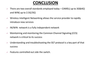 CONCLUSION
 There are two overall standards employed today – CAMEL( up to 3G&4G)
and WIN( up to 2.5G/3G)
 Wireless Intelligent Networking allows the service provider to rapidly
introduce new services
 IN/WIN network is a fully independent network
 Maintaining and monitoring the Common Channel Signaling (CCS)
network is critical to its success
 Understanding and troubleshooting the SS7 protocol is a key part of that
success
 Features controlled out side the switch.
 