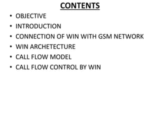CONTENTS
• OBJECTIVE
• INTRODUCTION
• CONNECTION OF WIN WITH GSM NETWORK
• WIN ARCHETECTURE
• CALL FLOW MODEL
• CALL FLOW CONTROL BY WIN
 
