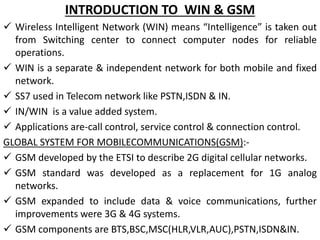 INTRODUCTION TO WIN & GSM
 Wireless Intelligent Network (WIN) means “Intelligence” is taken out
from Switching center to connect computer nodes for reliable
operations.
 WIN is a separate & independent network for both mobile and fixed
network.
 SS7 used in Telecom network like PSTN,ISDN & IN.
 IN/WIN is a value added system.
 Applications are-call control, service control & connection control.
GLOBAL SYSTEM FOR MOBILECOMMUNICATIONS(GSM):-
 GSM developed by the ETSI to describe 2G digital cellular networks.
 GSM standard was developed as a replacement for 1G analog
networks.
 GSM expanded to include data & voice communications, further
improvements were 3G & 4G systems.
 GSM components are BTS,BSC,MSC(HLR,VLR,AUC),PSTN,ISDN&IN.
 