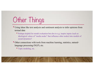 Other Things
•Using ideas like text analysis and sentiment analysis to infer opinions from
textual data
• Perhaps helpful for model evaluation but also to e.g. inspire inputs (such as
ideological values of “media nodes” that influence other nodes) into models of
social dynamics?
•Other connections with tools from machine learning, statistics, natural-
language processing (NLP), etc.
• Topic modeling, etc.
 