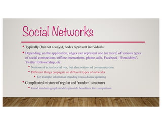 Social Networks
• Typically (but not always), nodes represent individuals
• Depending on the application, edges can represent one (or more) of various types
of social connections: offline interactions, phone calls, Facebook ‘friendships’,
Twitter followership, etc.
• Notions of actual social ties, but also notions of communication
• Different things propagate on different types of networks
• For example: information spreading versus disease spreading
• Complicated mixture of regular and ‘random’ structures
• Good random-graph models provide baselines for comparison
 