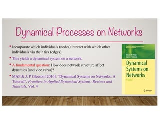Dynamical Processes on Networks
•Incorporate which individuals (nodes) interact with which other
individuals via their ties (edges).
•This yields a dynamical system on a network.
•A fundamental question: How does network structure affect
dynamics (and vice versa)?
•MAP & J. P Gleeson [2016], “Dynamical Systems on Networks: A
Tutorial”, Frontiers in Applied Dynamical Systems: Reviews and
Tutorials, Vol. 4
 