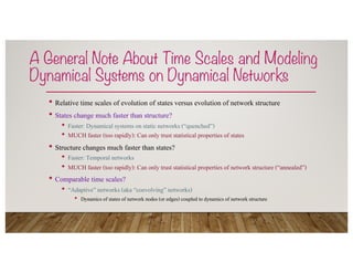 A General Note About Time Scales and Modeling
Dynamical Systems on Dynamical Networks
• Relative time scales of evolution of states versus evolution of network structure
• States change much faster than structure?
• Faster: Dynamical systems on static networks (“quenched”)
• MUCH faster (too rapidly): Can only trust statistical properties of states
• Structure changes much faster than states?
• Faster: Temporal networks
• MUCH faster (too rapidly): Can only trust statistical properties of network structure (“annealed”)
• Comparable time scales?
• “Adaptive” networks (aka “coevolving” networks)
• Dynamics of states of network nodes (or edges) coupled to dynamics of network structure
 